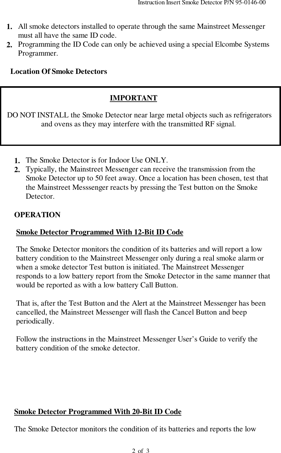                                                                                          Instruction Insert Smoke Detector P/N 95-0146-00                                                                                         of  321. All smoke detectors installed to operate through the same Mainstreet Messengermust all have the same ID code.2. Programming the ID Code can only be achieved using a special Elcombe SystemsProgrammer.        Location Of Smoke DetectorsIMPORTANT      DO NOT INSTALL the Smoke Detector near large metal objects such as refrigerators     and ovens as they may interfere with the transmitted RF signal.1. The Smoke Detector is for Indoor Use ONLY.2. Typically, the Mainstreet Messenger can receive the transmission from theSmoke Detector up to 50 feet away. Once a location has been chosen, test thatthe Mainstreet Messsenger reacts by pressing the Test button on the SmokeDetector.    OPERATION     Smoke Detector Programmed With 12-Bit ID Code     The Smoke Detector monitors the condition of its batteries and will report a low     battery condition to the Mainstreet Messenger only during a real smoke alarm or     when a smoke detector Test button is initiated. The Mainstreet Messenger     responds to a low battery report from the Smoke Detector in the same manner that     would be reported as with a low battery Call Button.     That is, after the Test Button and the Alert at the Mainstreet Messenger has been     cancelled, the Mainstreet Messenger will flash the Cancel Button and beep     periodically.     Follow the instructions in the Mainstreet Messenger User’s Guide to verify the     battery condition of the smoke detector.          Smoke Detector Programmed With 20-Bit ID Code          The Smoke Detector monitors the condition of its batteries and reports the low