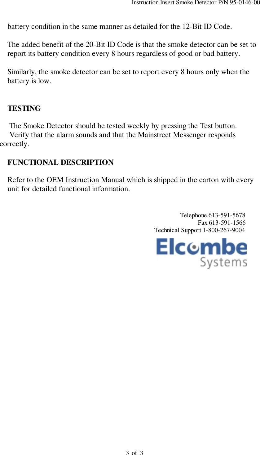                                                                                          Instruction Insert Smoke Detector P/N 95-0146-00                                                                                         of  33          battery condition in the same manner as detailed for the 12-Bit ID Code.          The added benefit of the 20-Bit ID Code is that the smoke detector can be set to          report its battery condition every 8 hours regardless of good or bad battery.          Similarly, the smoke detector can be set to report every 8 hours only when the          battery is low.          TESTING     The Smoke Detector should be tested weekly by pressing the Test button.     Verify that the alarm sounds and that the Mainstreet Messenger respondscorrectly.          FUNCTIONAL DESCRIPTION          Refer to the OEM Instruction Manual which is shipped in the carton with every          unit for detailed functional information.                                                                                                                       Telephone 613-591-5678                                                                                                                                  Fax 613-591-1566                                                                                                       Technical Support 1-800-267-9004