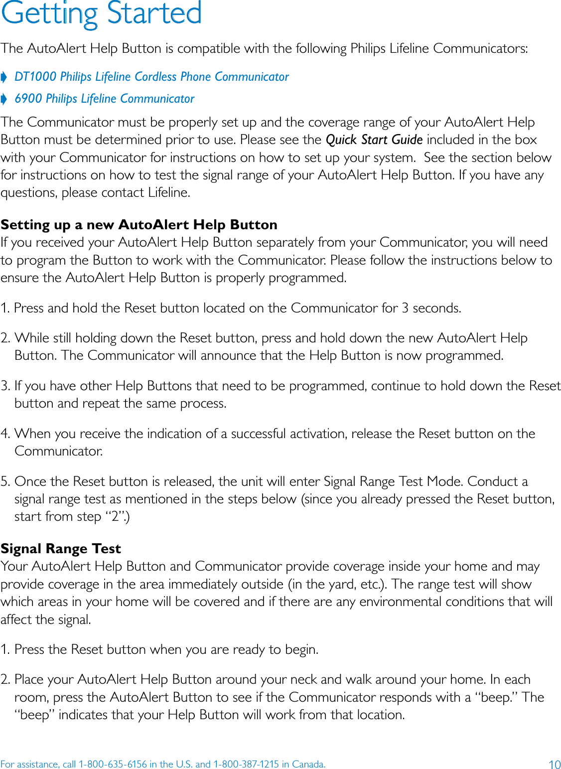 10For assistance, call 1-800-635-6156 in the U.S. and 1-800-387-1215 in Canada.Getting StartedThe AutoAlert Help Button is compatible with the following Philips Lifeline Communicators:??DT1000?Philips?Lifeline?Cordless?Phone?Communicator??6900?Philips?Lifeline?CommunicatorThe Communicator must be properly set up and the coverage range of your AutoAlert Help Button must be determined prior to use. Please see the Quick?Start?Guide included in the box with your Communicator for instructions on how to set up your system.  See the section below for instructions on how to test the signal range of your AutoAlert Help Button. If you have any questions, please contact Lifeline. Setting up a new AutoAlert Help ButtonIf you received your AutoAlert Help Button separately from your Communicator, you will need to program the Button to work with the Communicator. Please follow the instructions below to ensure the AutoAlert Help Button is properly programmed. 1. Press and hold the Reset button located on the Communicator for 3 seconds.2. While still holding down the Reset button, press and hold down the new AutoAlert Help Button. The Communicator will announce that the Help Button is now programmed.3. If you have other Help Buttons that need to be programmed, continue to hold down the Reset button and repeat the same process. 4. When you receive the indication of a successful activation, release the Reset button on the Communicator.5. Once the Reset button is released, the unit will enter Signal Range Test Mode. Conduct a signal range test as mentioned in the steps below (since you already pressed the Reset button, start from step “2”.)Signal Range TestYour AutoAlert Help Button and Communicator provide coverage inside your home and may provide coverage in the area immediately outside (in the yard, etc.). The range test will show which areas in your home will be covered and if there are any environmental conditions that will affect the signal.1. Press the Reset button when you are ready to begin.2. Place your AutoAlert Help Button around your neck and walk around your home. In each room, press the AutoAlert Button to see if the Communicator responds with a “beep.” The “beep” indicates that your Help Button will work from that location.