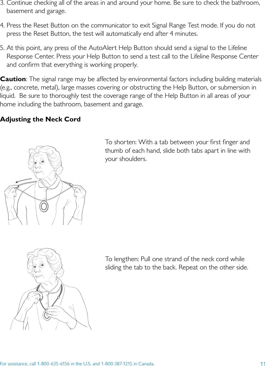 11For assistance, call 1-800-635-6156 in the U.S. and 1-800-387-1215 in Canada.3. Continue checking all of the areas in and around your home. Be sure to check the bathroom, basement and garage.4. Press the Reset Button on the communicator to exit Signal Range Test mode. If you do not press the Reset Button, the test will automatically end after 4 minutes.5. At this point, any press of the AutoAlert Help Button should send a signal to the Lifeline Response Center. Press your Help Button to send a test call to the Lifeline Response Center and conﬁrm that everything is working properly.Caution: The signal range may be affected by environmental factors including building materials (e.g., concrete, metal), large masses covering or obstructing the Help Button, or submersion in liquid.  Be sure to thoroughly test the coverage range of the Help Button in all areas of your home including the bathroom, basement and garage. Adjusting the Neck Cord To shorten: With a tab between your ﬁrst ﬁnger and thumb of each hand, slide both tabs apart in line with  your shoulders. To lengthen: Pull one strand of the neck cord while  sliding the tab to the back. Repeat on the other side. 