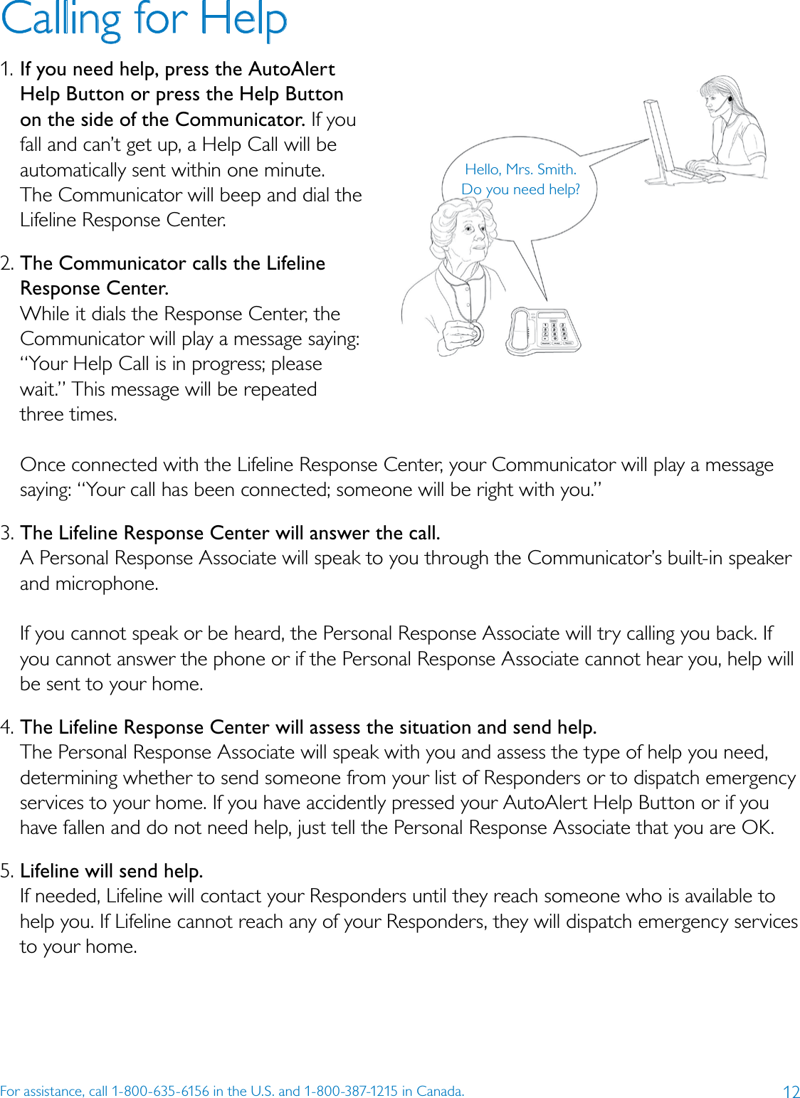 12For assistance, call 1-800-635-6156 in the U.S. and 1-800-387-1215 in Canada.Calling for Help1. If you need help, press the AutoAlert Help Button or press the Help Button on the side of the Communicator. If you fall and can’t get up, a Help Call will be automatically sent within one minute. The Communicator will beep and dial the Lifeline Response Center.2. The Communicator calls the Lifeline Response Center. While it dials the Response Center, the Communicator will play a message saying: “Your Help Call is in progress; please wait.” This message will be repeated  three times.   Once connected with the Lifeline Response Center, your Communicator will play a message saying: “Your call has been connected; someone will be right with you.” 3. The Lifeline Response Center will answer the call. A Personal Response Associate will speak to you through the Communicator’s built-in speaker and microphone.   If you cannot speak or be heard, the Personal Response Associate will try calling you back. If you cannot answer the phone or if the Personal Response Associate cannot hear you, help will be sent to your home. 4. The Lifeline Response Center will assess the situation and send help. The Personal Response Associate will speak with you and assess the type of help you need, determining whether to send someone from your list of Responders or to dispatch emergency services to your home. If you have accidently pressed your AutoAlert Help Button or if you have fallen and do not need help, just tell the Personal Response Associate that you are OK.5. Lifeline will send help. If needed, Lifeline will contact your Responders until they reach someone who is available to help you. If Lifeline cannot reach any of your Responders, they will dispatch emergency services to your home. Hello, Mrs. Smith. Do you need help?