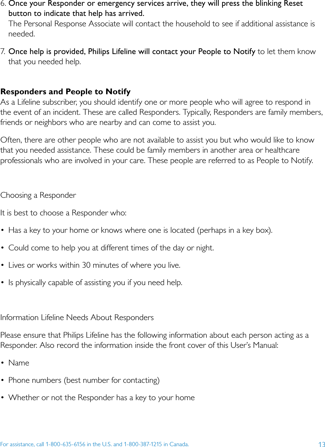 13For assistance, call 1-800-635-6156 in the U.S. and 1-800-387-1215 in Canada.6. Once your Responder or emergency services arrive, they will press the blinking Reset button to indicate that help has arrived. The Personal Response Associate will contact the household to see if additional assistance is needed. 7. Once help is provided, Philips Lifeline will contact your People to Notify to let them know that you needed help. Responders and People to NotifyAs a Lifeline subscriber, you should identify one or more people who will agree to respond in the event of an incident. These are called Responders. Typically, Responders are family members, friends or neighbors who are nearby and can come to assist you.Often, there are other people who are not available to assist you but who would like to know that you needed assistance. These could be family members in another area or healthcare professionals who are involved in your care. These people are referred to as People to Notify. Choosing a Responder It is best to choose a Responder who: •  Has a key to your home or knows where one is located (perhaps in a key box). •  Could come to help you at different times of the day or night. •  Lives or works within 30 minutes of where you live. •  Is physically capable of assisting you if you need help.Information Lifeline Needs About Responders Please ensure that Philips Lifeline has the following information about each person acting as a Responder. Also record the information inside the front cover of this User’s Manual: •  Name •  Phone numbers (best number for contacting) •  Whether or not the Responder has a key to your home