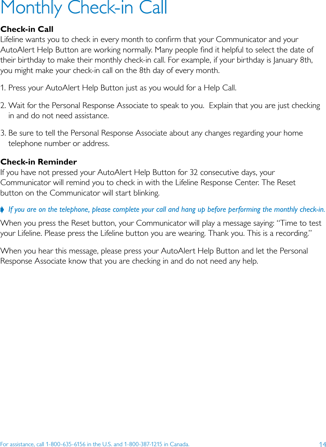 14For assistance, call 1-800-635-6156 in the U.S. and 1-800-387-1215 in Canada.Monthly Check-in Call Check-in CallLifeline wants you to check in every month to conﬁrm that your Communicator and your AutoAlert Help Button are working normally. Many people ﬁnd it helpful to select the date of their birthday to make their monthly check-in call. For example, if your birthday is January 8th, you might make your check-in call on the 8th day of every month. 1. Press your AutoAlert Help Button just as you would for a Help Call.2. Wait for the Personal Response Associate to speak to you.  Explain that you are just checking in and do not need assistance. 3. Be sure to tell the Personal Response Associate about any changes regarding your home telephone number or address.Check-in Reminder If you have not pressed your AutoAlert Help Button for 32 consecutive days, your Communicator will remind you to check in with the Lifeline Response Center. The Reset  button on the Communicator will start blinking. ??If?you?are?on?the?telephone,?please?complete?your?call?and?hang?up?before?performing?the?monthly?check-in.?When you press the Reset button, your Communicator will play a message saying: “Time to test your Lifeline. Please press the Lifeline button you are wearing. Thank you. This is a recording.” When you hear this message, please press your AutoAlert Help Button and let the Personal Response Associate know that you are checking in and do not need any help. 