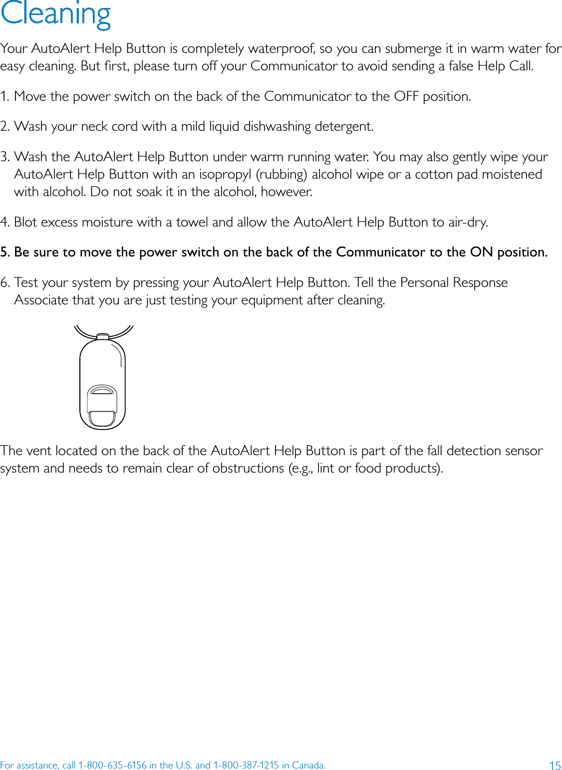 15For assistance, call 1-800-635-6156 in the U.S. and 1-800-387-1215 in Canada.Cleaning Your AutoAlert Help Button is completely waterproof, so you can submerge it in warm water for easy cleaning. But ﬁrst, please turn off your Communicator to avoid sending a false Help Call.1. Move the power switch on the back of the Communicator to the OFF position.2. Wash your neck cord with a mild liquid dishwashing detergent. 3. Wash the AutoAlert Help Button under warm running water. You may also gently wipe your AutoAlert Help Button with an isopropyl (rubbing) alcohol wipe or a cotton pad moistened with alcohol. Do not soak it in the alcohol, however. 4. Blot excess moisture with a towel and allow the AutoAlert Help Button to air-dry. 5. Be sure to move the power switch on the back of the Communicator to the ON position.6. Test your system by pressing your AutoAlert Help Button. Tell the Personal Response Associate that you are just testing your equipment after cleaning.The vent located on the back of the AutoAlert Help Button is part of the fall detection sensor system and needs to remain clear of obstructions (e.g., lint or food products).