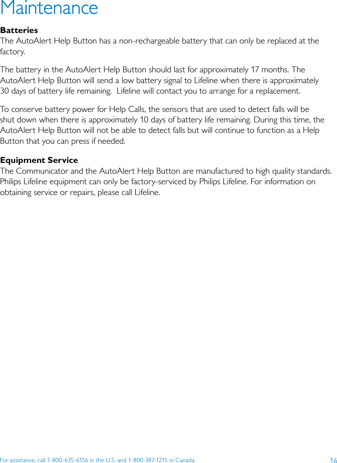 16For assistance, call 1-800-635-6156 in the U.S. and 1-800-387-1215 in Canada.MaintenanceBatteriesThe AutoAlert Help Button has a non-rechargeable battery that can only be replaced at the factory. The battery in the AutoAlert Help Button should last for approximately 17 months. The AutoAlert Help Button will send a low battery signal to Lifeline when there is approximately  30 days of battery life remaining.  Lifeline will contact you to arrange for a replacement.To conserve battery power for Help Calls, the sensors that are used to detect falls will be shut down when there is approximately 10 days of battery life remaining. During this time, the AutoAlert Help Button will not be able to detect falls but will continue to function as a Help Button that you can press if needed.Equipment Service The Communicator and the AutoAlert Help Button are manufactured to high quality standards. Philips Lifeline equipment can only be factory-serviced by Philips Lifeline. For information on obtaining service or repairs, please call Lifeline.
