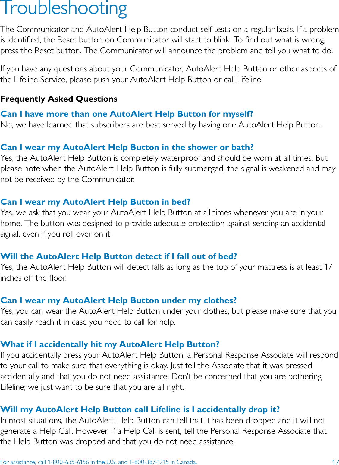 17For assistance, call 1-800-635-6156 in the U.S. and 1-800-387-1215 in Canada.TroubleshootingThe Communicator and AutoAlert Help Button conduct self tests on a regular basis. If a problem is identiﬁed, the Reset button on Communicator will start to blink. To ﬁnd out what is wrong, press the Reset button. The Communicator will announce the problem and tell you what to do.  If you have any questions about your Communicator, AutoAlert Help Button or other aspects of the Lifeline Service, please push your AutoAlert Help Button or call Lifeline.Frequently Asked QuestionsCan I have more than one AutoAlert Help Button for myself? No, we have learned that subscribers are best served by having one AutoAlert Help Button.Can I wear my AutoAlert Help Button in the shower or bath? Yes, the AutoAlert Help Button is completely waterproof and should be worn at all times. But please note when the AutoAlert Help Button is fully submerged, the signal is weakened and may not be received by the Communicator.Can I wear my AutoAlert Help Button in bed? Yes, we ask that you wear your AutoAlert Help Button at all times whenever you are in your home. The button was designed to provide adequate protection against sending an accidental signal, even if you roll over on it. Will the AutoAlert Help Button detect if I fall out of bed? Yes, the AutoAlert Help Button will detect falls as long as the top of your mattress is at least 17 inches off the ﬂoor.Can I wear my AutoAlert Help Button under my clothes? Yes, you can wear the AutoAlert Help Button under your clothes, but please make sure that you can easily reach it in case you need to call for help.What if I accidentally hit my AutoAlert Help Button? If you accidentally press your AutoAlert Help Button, a Personal Response Associate will respond to your call to make sure that everything is okay. Just tell the Associate that it was pressed accidentally and that you do not need assistance. Don’t be concerned that you are bothering Lifeline; we just want to be sure that you are all right. Will my AutoAlert Help Button call Lifeline is I accidentally drop it?In most situations, the AutoAlert Help Button can tell that it has been dropped and it will not generate a Help Call. However, if a Help Call is sent, tell the Personal Response Associate that the Help Button was dropped and that you do not need assistance. 