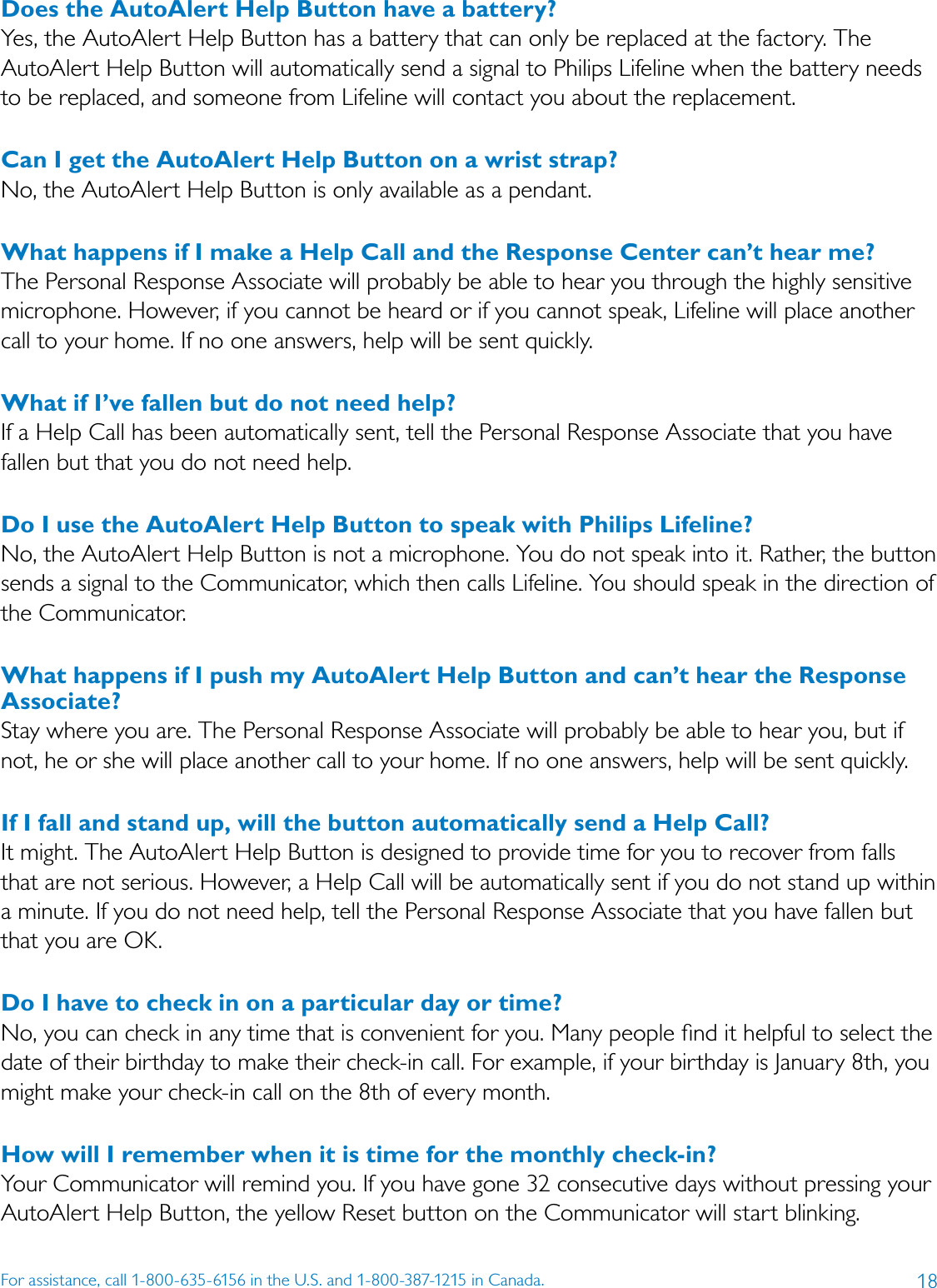 18For assistance, call 1-800-635-6156 in the U.S. and 1-800-387-1215 in Canada.Does the AutoAlert Help Button have a battery? Yes, the AutoAlert Help Button has a battery that can only be replaced at the factory. The AutoAlert Help Button will automatically send a signal to Philips Lifeline when the battery needs to be replaced, and someone from Lifeline will contact you about the replacement. Can I get the AutoAlert Help Button on a wrist strap? No, the AutoAlert Help Button is only available as a pendant.What happens if I make a Help Call and the Response Center can’t hear me? The Personal Response Associate will probably be able to hear you through the highly sensitive microphone. However, if you cannot be heard or if you cannot speak, Lifeline will place another call to your home. If no one answers, help will be sent quickly. What if I’ve fallen but do not need help? If a Help Call has been automatically sent, tell the Personal Response Associate that you have fallen but that you do not need help.Do I use the AutoAlert Help Button to speak with Philips Lifeline? No, the AutoAlert Help Button is not a microphone. You do not speak into it. Rather, the button sends a signal to the Communicator, which then calls Lifeline. You should speak in the direction of the Communicator. What happens if I push my AutoAlert Help Button and can’t hear the Response Associate? Stay where you are. The Personal Response Associate will probably be able to hear you, but if not, he or she will place another call to your home. If no one answers, help will be sent quickly. If I fall and stand up, will the button automatically send a Help Call?It might. The AutoAlert Help Button is designed to provide time for you to recover from falls that are not serious. However, a Help Call will be automatically sent if you do not stand up within a minute. If you do not need help, tell the Personal Response Associate that you have fallen but that you are OK.Do I have to check in on a particular day or time?No, you can check in any time that is convenient for you. Many people ﬁnd it helpful to select the date of their birthday to make their check-in call. For example, if your birthday is January 8th, you might make your check-in call on the 8th of every month. How will I remember when it is time for the monthly check-in? Your Communicator will remind you. If you have gone 32 consecutive days without pressing your AutoAlert Help Button, the yellow Reset button on the Communicator will start blinking.
