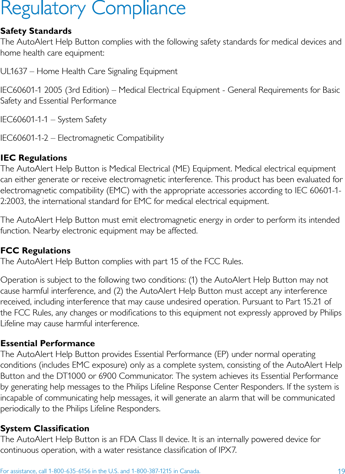 19For assistance, call 1-800-635-6156 in the U.S. and 1-800-387-1215 in Canada.Regulatory Compliance Safety StandardsThe AutoAlert Help Button complies with the following safety standards for medical devices and home health care equipment:UL1637 – Home Health Care Signaling EquipmentIEC60601-1 2005 (3rd Edition) – Medical Electrical Equipment - General Requirements for Basic Safety and Essential PerformanceIEC60601-1-1 – System SafetyIEC60601-1-2 – Electromagnetic CompatibilityIEC RegulationsThe AutoAlert Help Button is Medical Electrical (ME) Equipment. Medical electrical equipment can either generate or receive electromagnetic interference. This product has been evaluated for electromagnetic compatibility (EMC) with the appropriate accessories according to IEC 60601-1-2:2003, the international standard for EMC for medical electrical equipment.The AutoAlert Help Button must emit electromagnetic energy in order to perform its intended function. Nearby electronic equipment may be affected.FCC RegulationsThe AutoAlert Help Button complies with part 15 of the FCC Rules.Operation is subject to the following two conditions: (1) the AutoAlert Help Button may not cause harmful interference, and (2) the AutoAlert Help Button must accept any interference received, including interference that may cause undesired operation. Pursuant to Part 15.21 of the FCC Rules, any changes or modiﬁcations to this equipment not expressly approved by Philips Lifeline may cause harmful interference.Essential PerformanceThe AutoAlert Help Button provides Essential Performance (EP) under normal operating conditions (includes EMC exposure) only as a complete system, consisting of the AutoAlert Help Button and the DT1000 or 6900 Communicator. The system achieves its Essential Performance by generating help messages to the Philips Lifeline Response Center Responders. If the system is incapable of communicating help messages, it will generate an alarm that will be communicated periodically to the Philips Lifeline Responders.System ClassiﬁcationThe AutoAlert Help Button is an FDA Class II device. It is an internally powered device for continuous operation, with a water resistance classiﬁcation of IPX7.