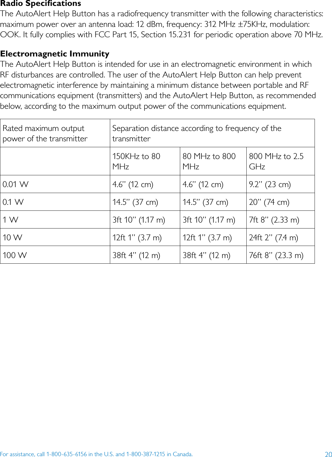 20For assistance, call 1-800-635-6156 in the U.S. and 1-800-387-1215 in Canada.Radio SpeciﬁcationsThe AutoAlert Help Button has a radiofrequency transmitter with the following characteristics: maximum power over an antenna load: 12 dBm, frequency: 312 MHz ±75KHz, modulation: OOK. It fully complies with FCC Part 15, Section 15.231 for periodic operation above 70 MHz.Electromagnetic ImmunityThe AutoAlert Help Button is intended for use in an electromagnetic environment in which RF disturbances are controlled. The user of the AutoAlert Help Button can help prevent electromagnetic interference by maintaining a minimum distance between portable and RF communications equipment (transmitters) and the AutoAlert Help Button, as recommended below, according to the maximum output power of the communications equipment.Rated maximum output power of the transmitterSeparation distance according to frequency of the transmitter150KHz to 80 MHz80 MHz to 800 MHz800 MHz to 2.5 GHz0.01 W 4.6” (12 cm) 4.6” (12 cm) 9.2” (23 cm)0.1 W 14.5” (37 cm) 14.5” (37 cm) 20” (74 cm)1 W 3ft 10” (1.17 m) 3ft 10” (1.17 m) 7ft 8” (2.33 m)10 W 12ft 1” (3.7 m) 12ft 1” (3.7 m) 24ft 2” (7.4 m)100 W 38ft 4” (12 m) 38ft 4” (12 m) 76ft 8” (23.3 m)  