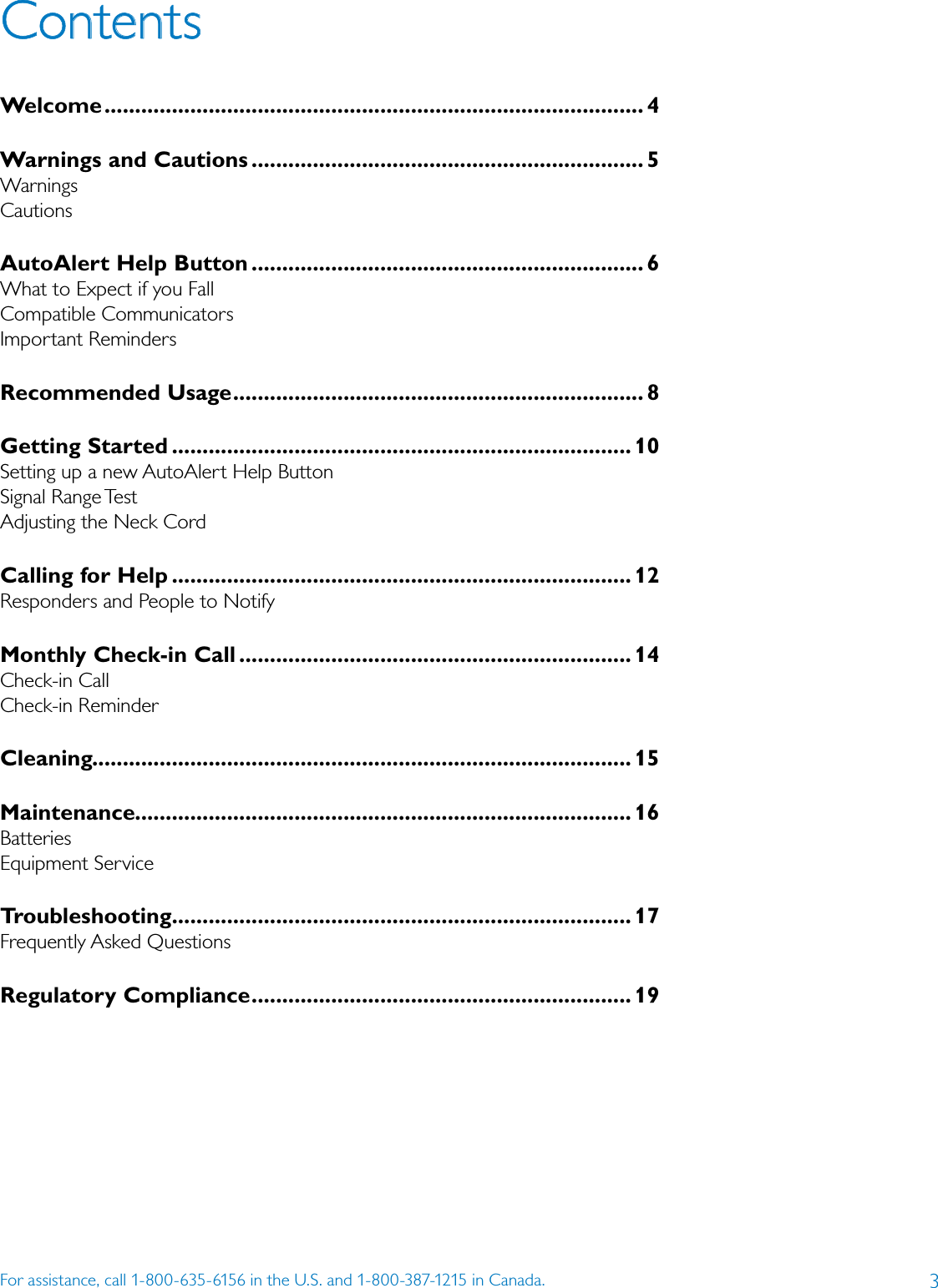 3For assistance, call 1-800-635-6156 in the U.S. and 1-800-387-1215 in Canada.ContentsWelcome ........................................................................................ 4Warnings and Cautions ................................................................ 5WarningsCautionsAutoAlert Help Button ................................................................ 6What to Expect if you FallCompatible CommunicatorsImportant RemindersRecommended Usage ................................................................... 8Getting Started ........................................................................... 10Setting up a new AutoAlert Help ButtonSignal Range TestAdjusting the Neck Cord Calling for Help ........................................................................... 12Responders and People to NotifyMonthly Check-in Call ................................................................ 14Check-in CallCheck-in Reminder Cleaning ........................................................................................ 15Maintenance ................................................................................. 16BatteriesEquipment Service Troubleshooting........................................................................... 17Frequently Asked QuestionsRegulatory Compliance .............................................................. 19