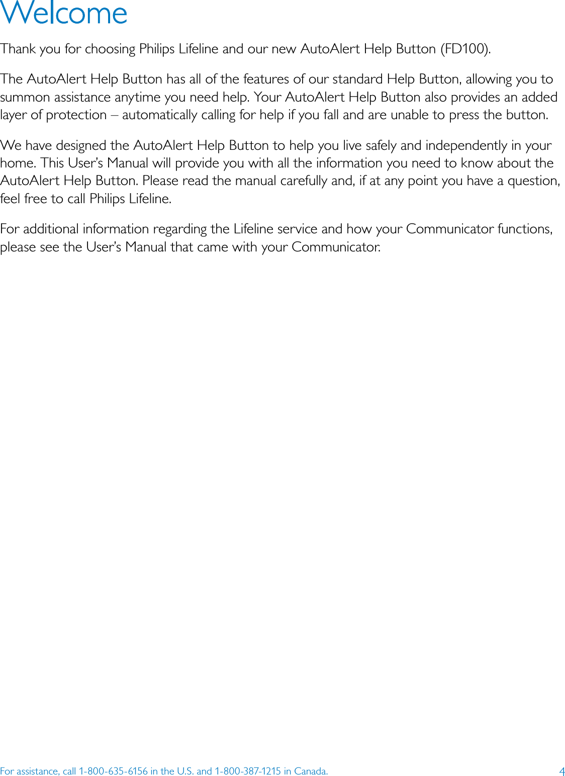 4For assistance, call 1-800-635-6156 in the U.S. and 1-800-387-1215 in Canada.WelcomeThank you for choosing Philips Lifeline and our new AutoAlert Help Button (FD100).The AutoAlert Help Button has all of the features of our standard Help Button, allowing you to summon assistance anytime you need help. Your AutoAlert Help Button also provides an added layer of protection – automatically calling for help if you fall and are unable to press the button.We have designed the AutoAlert Help Button to help you live safely and independently in your home. This User’s Manual will provide you with all the information you need to know about the AutoAlert Help Button. Please read the manual carefully and, if at any point you have a question, feel free to call Philips Lifeline. For additional information regarding the Lifeline service and how your Communicator functions, please see the User’s Manual that came with your Communicator.