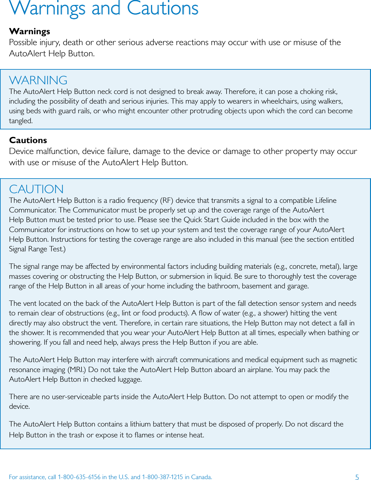 5For assistance, call 1-800-635-6156 in the U.S. and 1-800-387-1215 in Canada.Warnings and CautionsWarningsPossible injury, death or other serious adverse reactions may occur with use or misuse of the AutoAlert Help Button.WARNINGThe AutoAlert Help Button neck cord is not designed to break away. Therefore, it can pose a choking risk, including the possibility of death and serious injuries. This may apply to wearers in wheelchairs, using walkers, using beds with guard rails, or who might encounter other protruding objects upon which the cord can become tangled.CautionsDevice malfunction, device failure, damage to the device or damage to other property may occur with use or misuse of the AutoAlert Help Button.CAUTIONThe AutoAlert Help Button is a radio frequency (RF) device that transmits a signal to a compatible Lifeline Communicator. The Communicator must be properly set up and the coverage range of the AutoAlert Help Button must be tested prior to use. Please see the Quick Start Guide included in the box with the Communicator for instructions on how to set up your system and test the coverage range of your AutoAlert Help Button. Instructions for testing the coverage range are also included in this manual (see the section entitled Signal Range Test.)The signal range may be affected by environmental factors including building materials (e.g., concrete, metal), large masses covering or obstructing the Help Button, or submersion in liquid. Be sure to thoroughly test the coverage range of the Help Button in all areas of your home including the bathroom, basement and garage. The vent located on the back of the AutoAlert Help Button is part of the fall detection sensor system and needs to remain clear of obstructions (e.g., lint or food products). A ﬂow of water (e.g., a shower) hitting the vent directly may also obstruct the vent. Therefore, in certain rare situations, the Help Button may not detect a fall in the shower. It is recommended that you wear your AutoAlert Help Button at all times, especially when bathing or showering. If you fall and need help, always press the Help Button if you are able.The AutoAlert Help Button may interfere with aircraft communications and medical equipment such as magnetic resonance imaging (MRI.) Do not take the AutoAlert Help Button aboard an airplane. You may pack the AutoAlert Help Button in checked luggage.There are no user-serviceable parts inside the AutoAlert Help Button. Do not attempt to open or modify the device.The AutoAlert Help Button contains a lithium battery that must be disposed of properly. Do not discard the Help Button in the trash or expose it to ﬂames or intense heat.