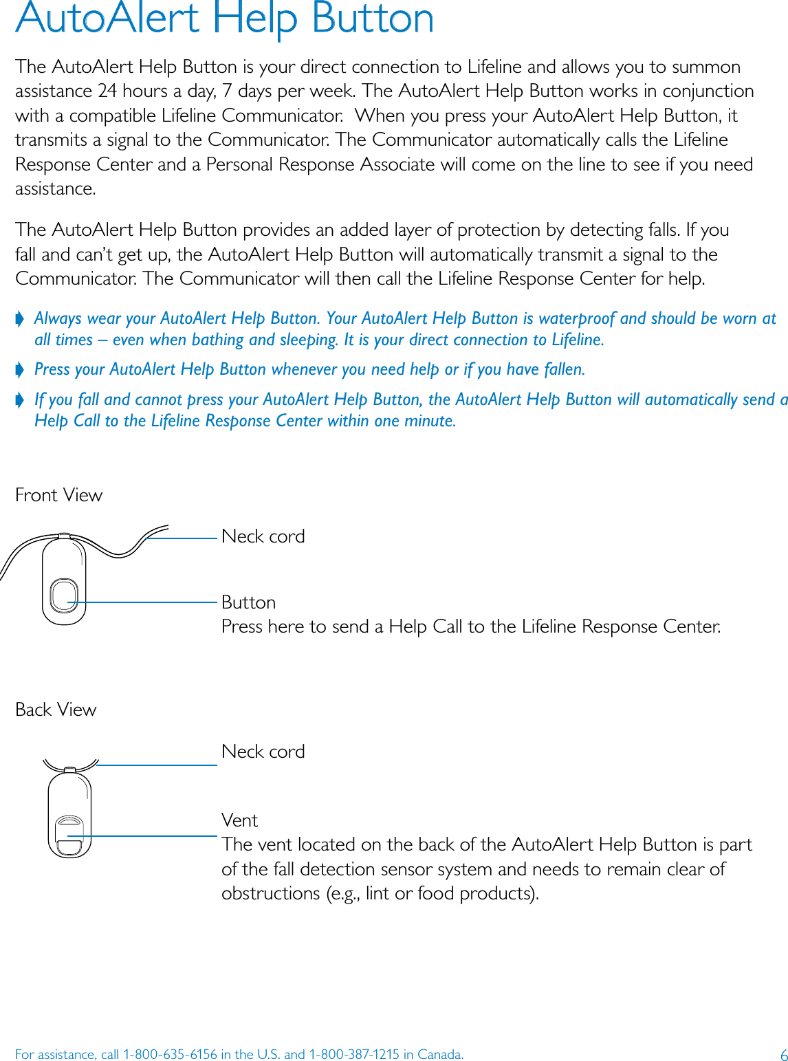 6For assistance, call 1-800-635-6156 in the U.S. and 1-800-387-1215 in Canada.AutoAlert Help ButtonThe AutoAlert Help Button is your direct connection to Lifeline and allows you to summon assistance 24 hours a day, 7 days per week. The AutoAlert Help Button works in conjunction with a compatible Lifeline Communicator.  When you press your AutoAlert Help Button, it transmits a signal to the Communicator. The Communicator automatically calls the Lifeline Response Center and a Personal Response Associate will come on the line to see if you need assistance.The AutoAlert Help Button provides an added layer of protection by detecting falls. If you fall and can’t get up, the AutoAlert Help Button will automatically transmit a signal to the Communicator. The Communicator will then call the Lifeline Response Center for help.??Always?wear?your?AutoAlert?Help?Button.?Your?AutoAlert?Help?Button?is?waterproof?and?should?be?worn?at?all?times?–?even?when?bathing?and?sleeping.?It?is?your?direct?connection?to?Lifeline.???Press?your?AutoAlert?Help?Button?whenever?you?need?help?or?if?you?have?fallen.???If?you?fall?and?cannot?press?your?AutoAlert?Help?Button,?the?AutoAlert?Help?Button?will?automatically?send?a?Help?Call?to?the?Lifeline?Response?Center?within?one?minute.Front View        Neck cord         Button         Press here to send a Help Call to the Lifeline Response Center. Back View        Neck cord        Vent         The vent located on the back of the AutoAlert Help Button is part          of the fall detection sensor system and needs to remain clear of          obstructions (e.g., lint or food products). 