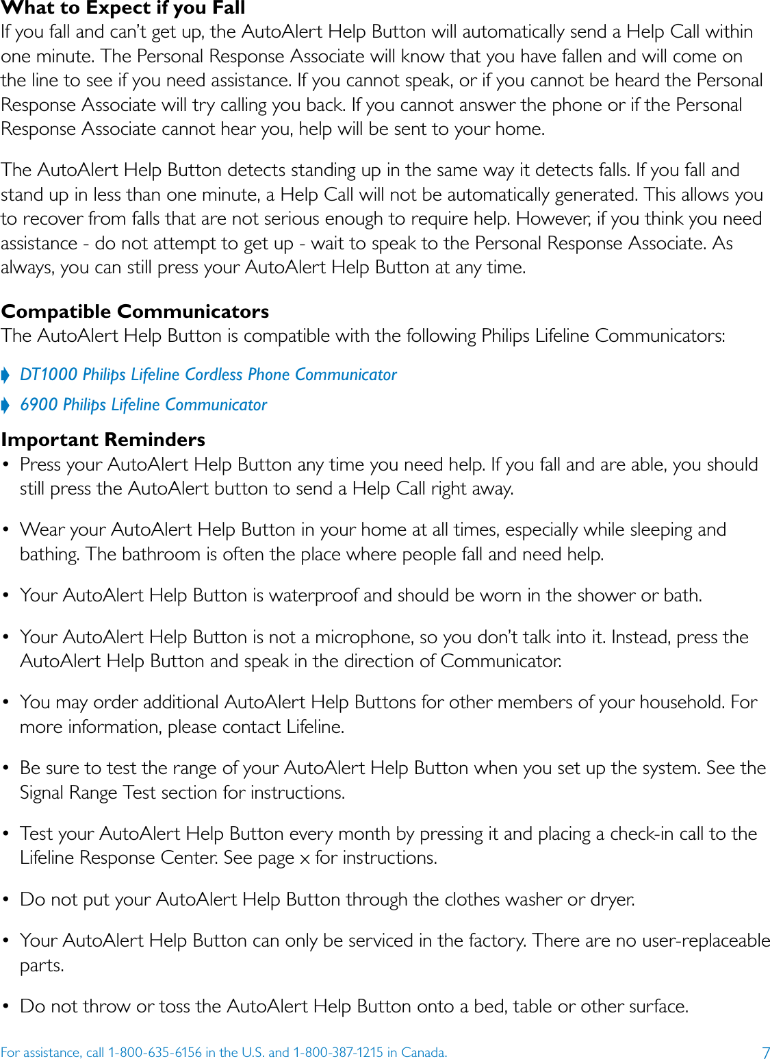 7For assistance, call 1-800-635-6156 in the U.S. and 1-800-387-1215 in Canada.What to Expect if you FallIf you fall and can’t get up, the AutoAlert Help Button will automatically send a Help Call within one minute. The Personal Response Associate will know that you have fallen and will come on the line to see if you need assistance. If you cannot speak, or if you cannot be heard the Personal Response Associate will try calling you back. If you cannot answer the phone or if the Personal Response Associate cannot hear you, help will be sent to your home. The AutoAlert Help Button detects standing up in the same way it detects falls. If you fall and stand up in less than one minute, a Help Call will not be automatically generated. This allows you to recover from falls that are not serious enough to require help. However, if you think you need assistance - do not attempt to get up - wait to speak to the Personal Response Associate. As always, you can still press your AutoAlert Help Button at any time.Compatible CommunicatorsThe AutoAlert Help Button is compatible with the following Philips Lifeline Communicators:??DT1000?Philips?Lifeline?Cordless?Phone?Communicator??6900?Philips?Lifeline?CommunicatorImportant Reminders •  Press your AutoAlert Help Button any time you need help. If you fall and are able, you should still press the AutoAlert button to send a Help Call right away.•  Wear your AutoAlert Help Button in your home at all times, especially while sleeping and bathing. The bathroom is often the place where people fall and need help. •  Your AutoAlert Help Button is waterproof and should be worn in the shower or bath. •  Your AutoAlert Help Button is not a microphone, so you don’t talk into it. Instead, press the AutoAlert Help Button and speak in the direction of Communicator.•  You may order additional AutoAlert Help Buttons for other members of your household. For more information, please contact Lifeline.•  Be sure to test the range of your AutoAlert Help Button when you set up the system. See the Signal Range Test section for instructions. •  Test your AutoAlert Help Button every month by pressing it and placing a check-in call to the Lifeline Response Center. See page x for instructions.•  Do not put your AutoAlert Help Button through the clothes washer or dryer. •  Your AutoAlert Help Button can only be serviced in the factory. There are no user-replaceable parts. •  Do not throw or toss the AutoAlert Help Button onto a bed, table or other surface.  