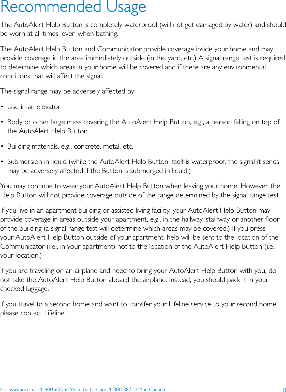 8For assistance, call 1-800-635-6156 in the U.S. and 1-800-387-1215 in Canada.Recommended UsageThe AutoAlert Help Button is completely waterproof (will not get damaged by water) and should be worn at all times, even when bathing. The AutoAlert Help Button and Communicator provide coverage inside your home and may provide coverage in the area immediately outside (in the yard, etc.) A signal range test is required to determine which areas in your home will be covered and if there are any environmental conditions that will affect the signal.The signal range may be adversely affected by:•  Use in an elevator•  Body or other large mass covering the AutoAlert Help Button, e.g., a person falling on top of the AutoAlert Help Button•  Building materials, e.g., concrete, metal, etc.•  Submersion in liquid (while the AutoAlert Help Button itself is waterproof, the signal it sends may be adversely affected if the Button is submerged in liquid.)You may continue to wear your AutoAlert Help Button when leaving your home. However, the Help Button will not provide coverage outside of the range determined by the signal range test. If you live in an apartment building or assisted living facility, your AutoAlert Help Button may provide coverage in areas outside your apartment, e.g., in the hallway, stairway or another ﬂoor of the building (a signal range test will determine which areas may be covered.) If you press your AutoAlert Help Button outside of your apartment, help will be sent to the location of the Communicator (i.e., in your apartment) not to the location of the AutoAlert Help Button (i.e., your location.)If you are traveling on an airplane and need to bring your AutoAlert Help Button with you, do not take the AutoAlert Help Button aboard the airplane. Instead, you should pack it in your checked luggage.If you travel to a second home and want to transfer your Lifeline service to your second home, please contact Lifeline.