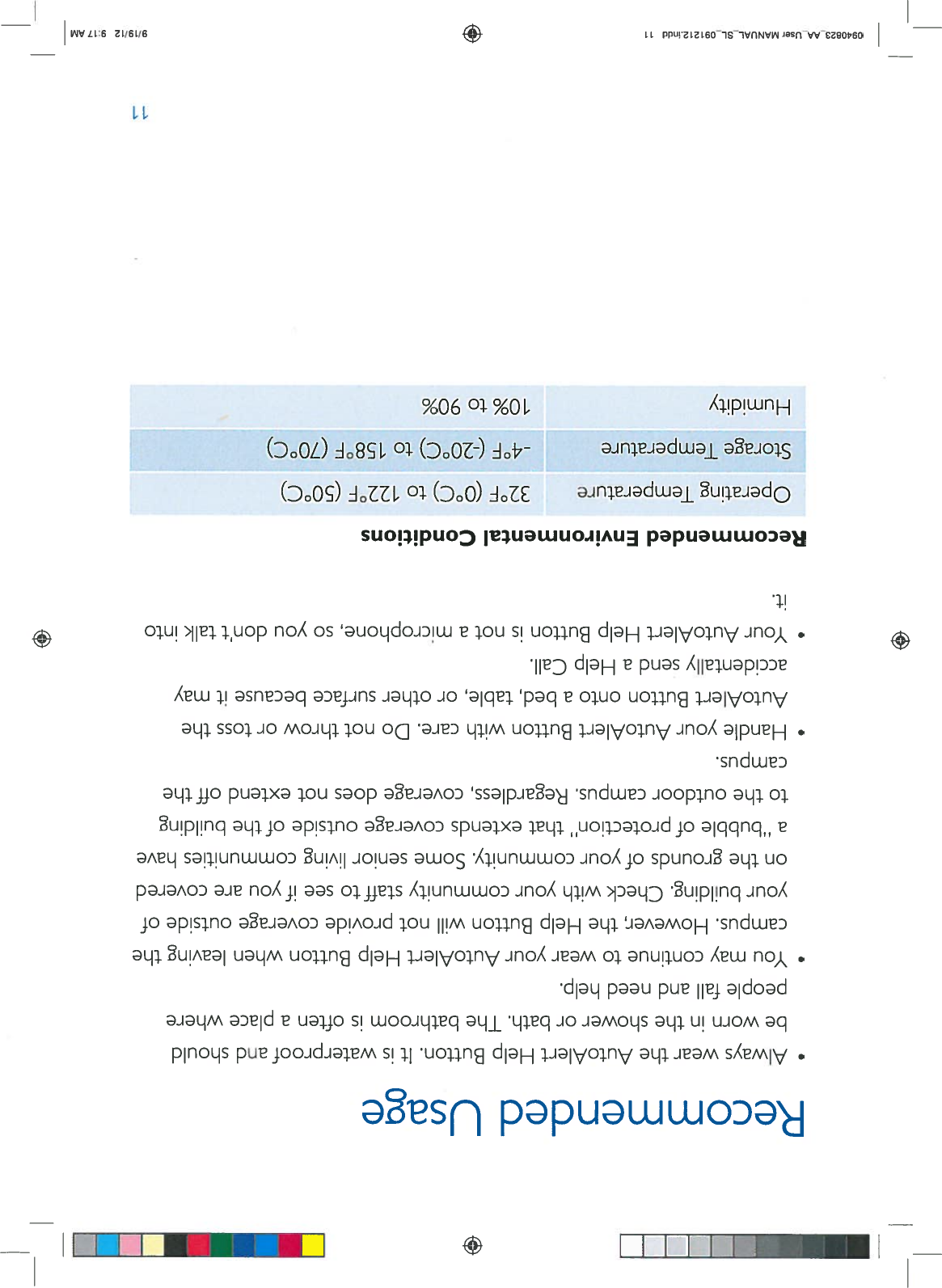 RecommendedUsage—+•AlwaysweartheAutoAlertHelpButton.Itiswaterproofandshouldbewornintheshowerorbath.Thebathroomisoftenaplacewherepeoplefallandneedhelp.•YoumaycontinuetowearyourAutoAlertHelpButtonwhenleavingthecampus. However,theHelpButtonwillnotprovidecoverageoutsideofyourbuilding.Checkwithyourcommunitystafftoseeifyouarecoveredonthegroundsofyourcommunity.Someseniorlivingcommunitieshaveabubbleofprotection”thatextendscoverageoutsideofthebuildingtothe outdoorcampus.Regardless,coveragedoesnotextendoffthecampus.•HandleyourAutoAlertButtonwithcare.DonotthrowortosstheAutoAlertButtonontoabed,table,orothersurfacebecauseitmayaccidentallysendaHelpCall.•YourAutoAlertHelpButtonisnotamicrophone,soyoudon’t talkintoit.RecommendedEnvironmentalConditionsOperatingTemperatureStorageTemperatureHumidity32°F(0°C)to122°F(50°C)-4°F(-20°C)to158°F(70°C)10%to9O%110940823AAUserMANUAL.SL_091212indd119/19/129:17AM