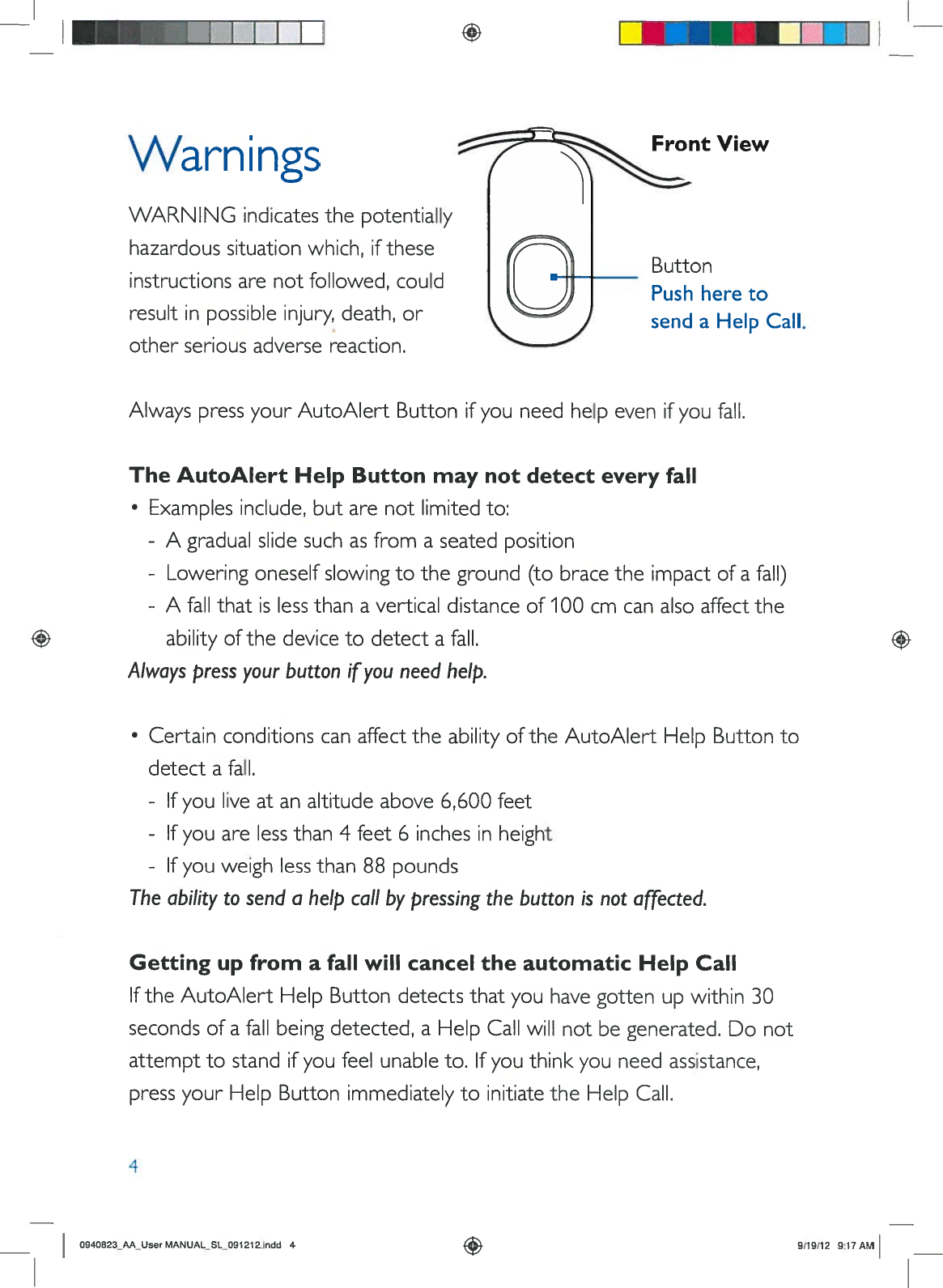 I IIIVVarn ingsFrontViewWARNINGindicatesthepotentiallyhazardoussituationwhich,iftheseButtoninstructionsarenotfollowed,could Pushheretoresultinpossibleinjury,death,orsendaHelpCall.otherseriousadversereaction.AlwayspressyourAutoAlertButtonifyouneedhelpevenifyoufall.TheAutoAlertHelpButtonmaynotdetecteveryfall•Examplesinclude,butarenotlimitedto:-Agradualslidesuchasfromaseatedposition-Loweringoneselfslowingtotheground(tobracetheimpactofafall)-Afallthatislessthanaverticaldistanceof100cm can alsoaffecttheabilityofthedevicetodetectafall.Alwayspressyourbuttonifyouneedhelp.•CertainconditionscanaffecttheabilityoftheAutoAlertHelpButtontodetectafall.-Ifyouliveatanaltitudeabove6,600feet-Ifyouarelessthan4feet6inchesinheight-Ifyouweighlessthan88poundsTheabilitytosend ahelpcallbypressingthebuttonisnotaffected.Gettingupfromafall willcanceltheautomaticHelpCallIftheAutoAlertHelpButtondetects thatyouhavegottenupwithin30secondsofafallbeingdetected,aHelpCallwillnotbegenerated.Donotattempttostandifyoufeelunableto.Ifyouthinkyouneedassistance,pressyourHelpButtonimmediatelytoinitiatetheHelpCall.4O94O823_AAUsorMANUAL_SL091212.indd49/19/129:17AM