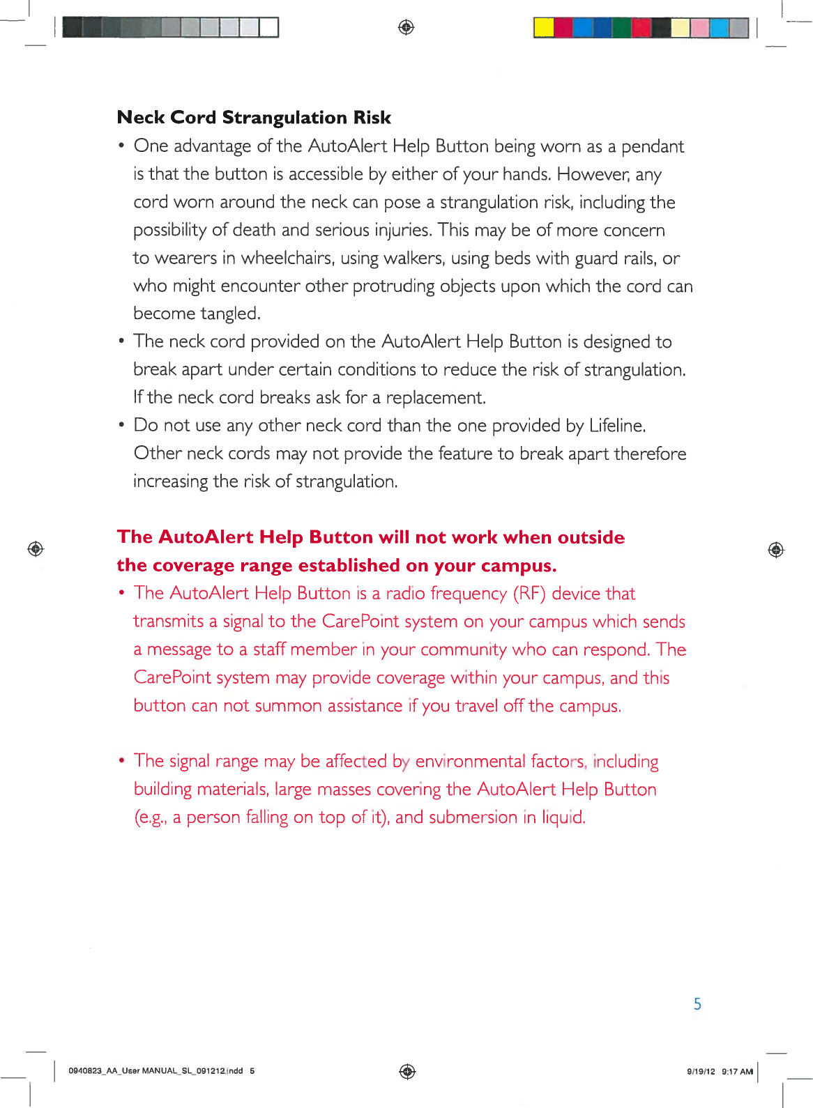 +I__NeckCordStrangulationRiskOneadvantageoftheAutoAlertHelpButtonbeingwornasapendantisthatthebuttonisaccessiblebyeitherofyourhands.However,anycordworn aroundtheneckcanposeastrangulationrisk,includingthepossibilityof deathandseriousinjuries.Thismaybeofmoreconcerntowearersinwheelchairs,usingwalkers,usingbedswithguardrails,orwhomightencounterotherprotrudingobjectsuponwhichthecordcanbecometangled.•TheneckcordprovidedontheAutoAlertHelpButtonisdesignedtobreakapartundercertainconditionstoreducetheriskofstrangulation.Iftheneckcordbreaksaskforareplacement.•Donotuseanyotherneck cordthantheoneprovidedbyLifeline.Otherneckcordsmaynotprovidethefeaturetobreakapart thereforeincreasingtheriskofstrangulation.+TheAutoAlertHelpButtonwillnotworkwhenoutsidethecoveragerange establishedonyourcampus.•TheAutoAlertHelpButtonisaradiofrequency(RF)devicethattransmitsasignaltotheCarePointsystemonyour campuswhichsendsamessagetoastaffmemberinyourcommunitywhocanrespond.TheCarePointsystemmayprovidecoveragewithinyourcampus,andthisbuttoncannotsummonassistanceifyoutraveloffthecampus.•Thesignalrangemaybe affectedbyenvironmentalfactors,includingbuildingmaterials,largemassescoveringtheAutoAlertHelpButton(e.g.,apersonfallingontopofii),andsubmersioninliquid.5O94B23_AA_UserMANUAL_SL_O91212indd59/19/12 9:17AM
