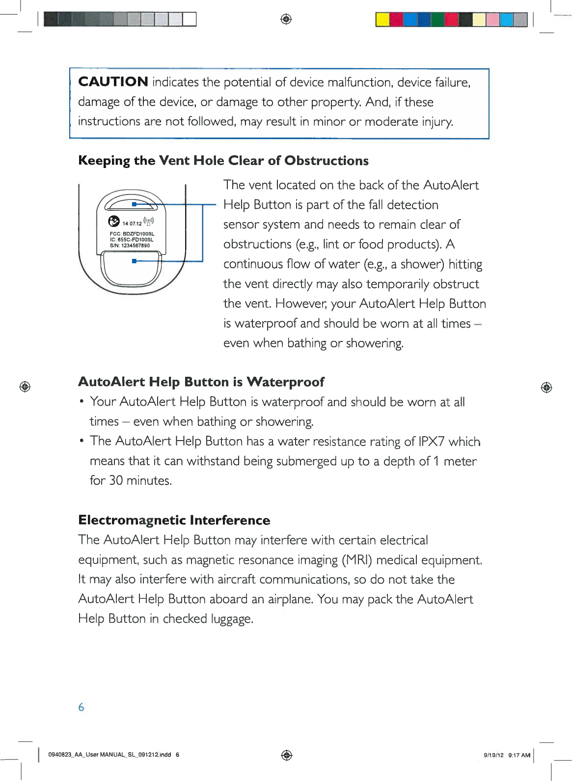 +IKeepingtheVentHoleClearofObstructionsTheventlocatedonthebackoftheAutoAlertHelpButtonispartofthefalldetectionsensorsystemandneedstoremain clearofobstructions(e.g.,lintorfood products).Acontinuousflowofwater(e.g.,ashower)hittingtheventdirectlymayalsotemporarilyobstructthevent.However yourAutoAlertHelpButtoniswaterproofandshouldbewornatalltimes—evenwhenbathingorshowering.AutoAlertHelpButtonisWaterproof•YourAutoAlertHelpButtoniswaterproofandshouldbewornatalltimes—evenwhenbathingorshowering.•TheAutoAlertHelpButtonhasawaterresistanceratingofIPX7whichmeansthatitcanwithstandbeingsubmergeduptoadepthof1meterfor30minutes.ElectromagneticInterferenceTheAutoAlertHelpButtonmayinterferewithcertainelectricalequipment,suchasmagneticresonanceimaging(MRI)medicalequipment.Itmayalsointerferewithaircraftcommunications,sodonottaketheAutoAlertHelpButtonaboardanairplane.YoumaypacktheAutoAlertHelpButtonincheckedluggage.6CAUTIONindicatesthepotentialofdevice malfunction, devicefailure,damageofthedevice,ordamagetootherproperty.And,iftheseinstructionsarenotfollowed,mayresultinminorormoderateinjury.0940823_AA_UserMANUAL_SL_091212.indd69/19/12 9:17AM