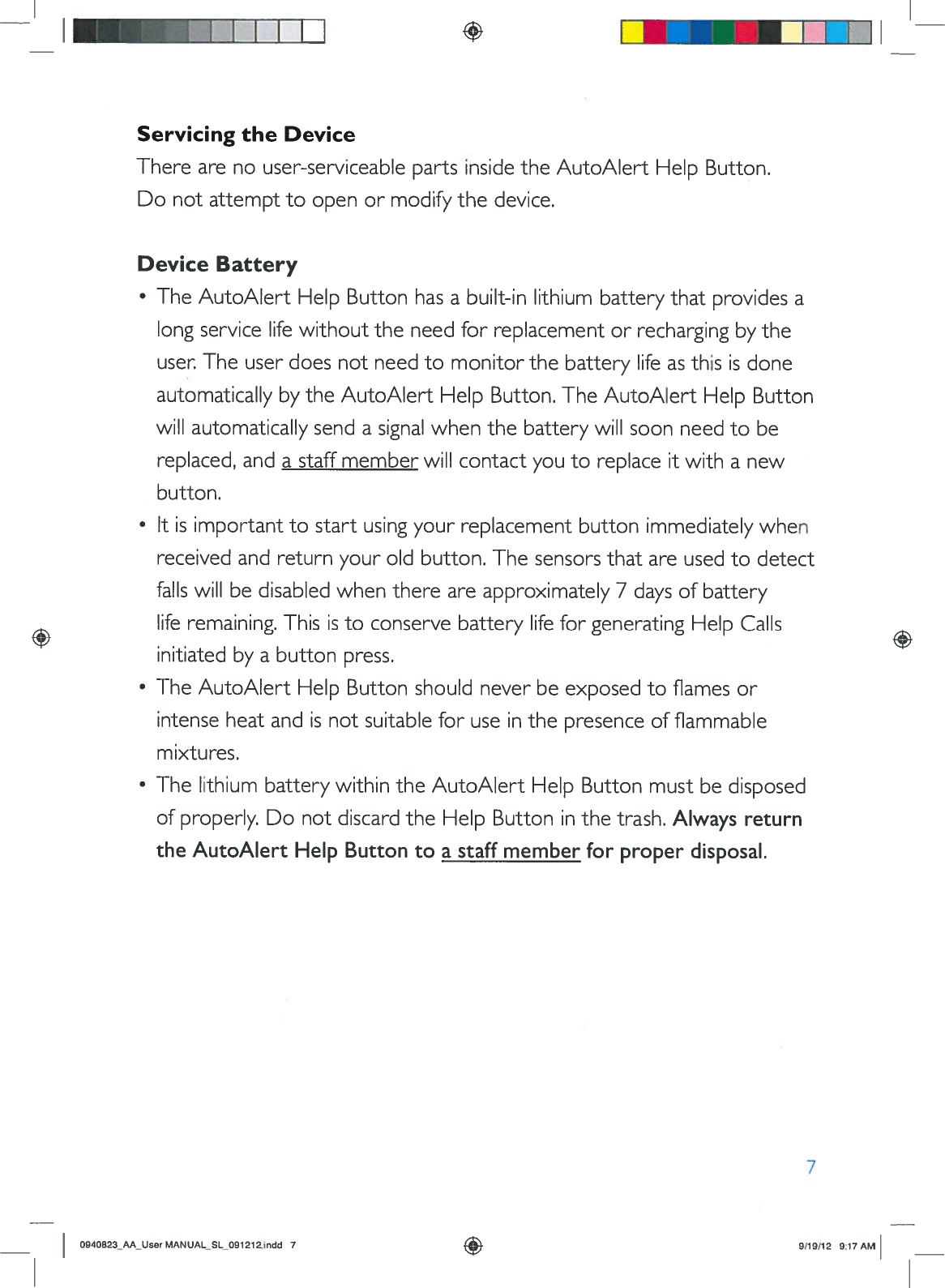 1IIIIIIServicingtheDeviceTherearenouser-serviceablepartsinsidetheAutoAlertHelpButton.Donotattempttoopenormodifythedevice.DeviceBattery•TheAutoAlertHelpButtonhasabuilt-inlithiumbatterythatprovidesalongservicelifewithouttheneedforreplacementorrechargingbytheuser.TheuserdoesnotneedtomonitorthebatterylifeasthisisdoneautomaticallybytheAutoAlertHelpButton.TheAutoAlertHelpButtonwillautomaticallysendasignalwhenthebatterywillsoonneedtobereplaced,andastaffmemberwillcontactyoutoreplaceitwithanewbutton.•Itisimportanttostartusingyourreplacementbuttonimmediatelywhenreceivedandreturnyouroldbutton.The sensorsthatareusedtodetectfallswillbedisabledwhenthereareapproximately7daysofbatteryliferemaining.ThisistoconservebatterylifeforgeneratingHelpCallsinitiatedbyabuttonpress.•TheAutoAlertHelpButtonshouldneverbeexposedtoflamesorintenseheatandisnotsuitableforuseinthepresenceofflammablemixtures.•ThelithiumbatterywithintheAutoAlertHelpButtonmustbedisposedofproperly.DonotdiscardtheHelpButtoninthetrash.AlwaysreturntheAutoAlertHelpButtontoastaffmemberforproperdisposal.70940823_AA_UserMANUALSLO91212.jndd79/19/12917AM