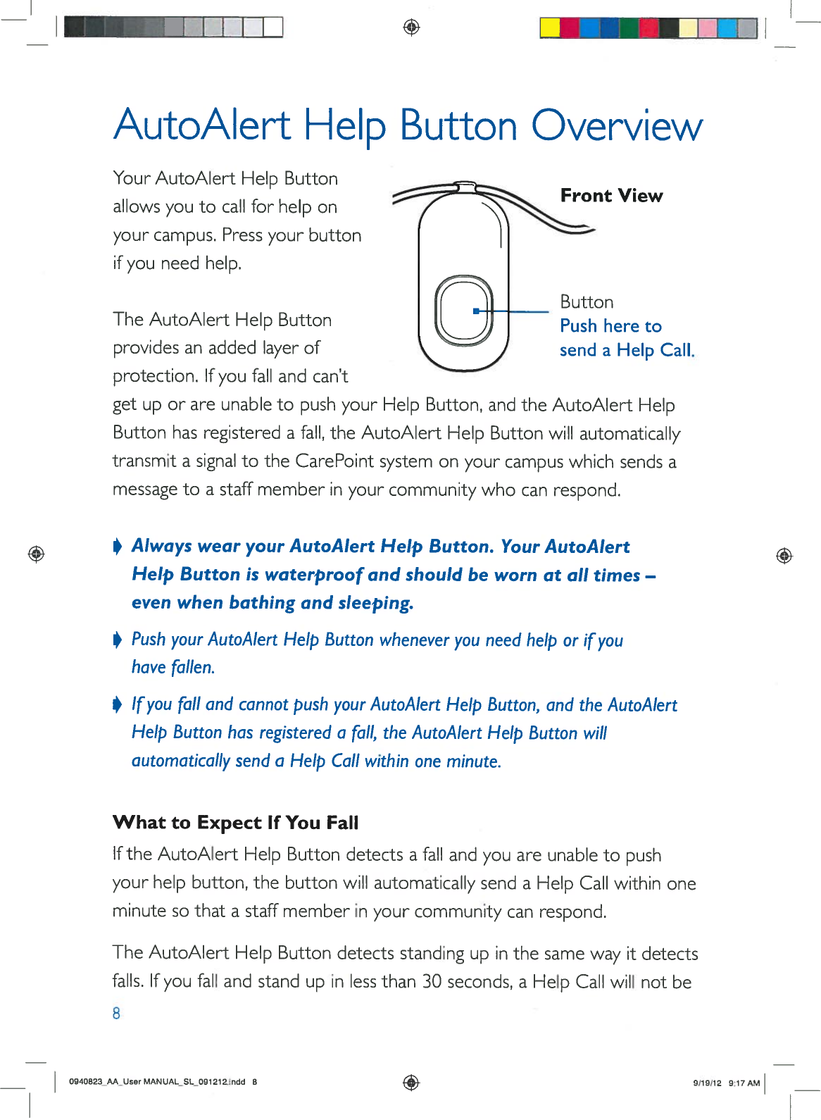 +AutoAlertHelpButtonOverviewYourAutoAlertHelpButtonallowsyoutocallforhelponyourcampus.Pressyourbuttonifyouneedhelp.ButtonPushheretosendaHelpCall.TheAutoAlertHelpButtonprovidesanaddedlayerofprotection.Ifyoufallandcan’tgetuporareunabletopushyourHelpButton,andtheAutoAlertHelpButtonhasregisteredafall,theAutoAlertHelpButtonwillautomaticallytransmitasignaltotheCarePointsystem onyourcampuswhichsendsamessagetoastaffmemberinyourcommunitywhocanrespond.•AlwayswearyourAutoAlertHelpButton.YourAutoAlertHelpButtoniswaterproofandshouldbewornatalltimes—evenwhenbathing andsleeping.•Pushyour AutoAlertHelpButtonwheneveryouneedhelporifyouhavefallen.•Ifyoufallandcannotpushyour AutoAlertHelpButton,andtheAutoAlertHelpButtonhasregisteredafall,theAutoAlertHelpButtonwillautomaticallysenda HelpCallwithinoneminute.WhattoExpectIfYouFallIftheAutoAlertHelpButtondetectsafallandyouareunabletopushyourhelpbutton,thebuttonwillautomaticallysendaHelpCallwithinoneminutesothatastaffmemberinyourcommunitycanrespond.TheAutoAlertHelpButtondetectsstandingupinthesamewayitdetectsfalls.Ifyoufallandstandupinlessthan30seconds,aHelpCallwillnotbe8FrontView0940B23_AA_UserMANUAL_SL091212.indd89/19/12917AM