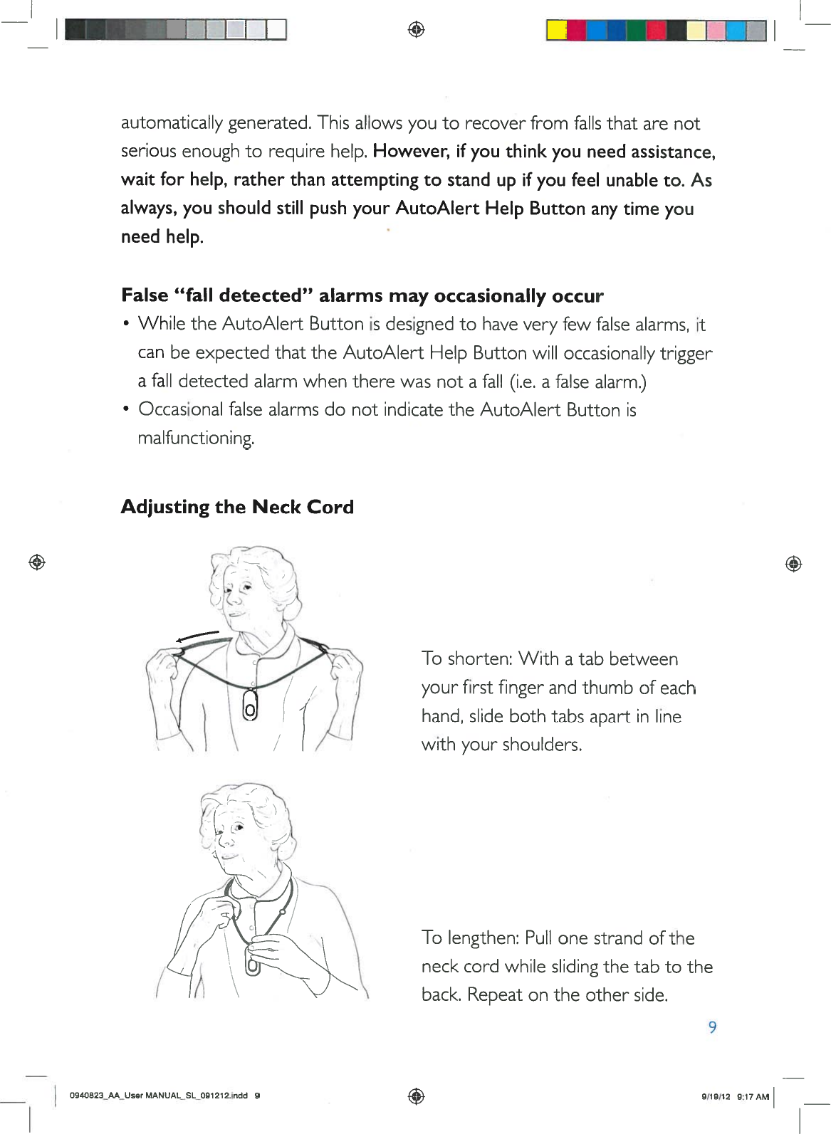 I+AdjustingtheNeckCordUIUautomaticallygenerated.This allowsyoutorecoverfromfallsthatarenotseriousenoughtorequirehelp.However,ifyouthinkyouneed assistance,waitforhelp,ratherthanattemptingtostandupifyoufeelunableto.Asalways,youshouldstillpushyourAutoAlertHelpButtonanytimeyouneedhelp.False“falldetected”alarmsmayoccasionallyoccur•WhiletheAutoAlertButtonisdesignedtohaveveryfewfalsealarms,itcanbeexpectedthat theAutoAlertHelpButtonwilloccasionallytriggerafalldetectedalarmwhentherewasnotafall(i.e.afalsealarm.)•OccasionalfalsealarmsdonotindicatetheAutoAlertButtonismalfunctioning.Toshorten:Withatabbetweenyourfirst fingerandthumbofeachhand,slidebothtabsapartinlinewithyourshoulders.Tolengthen:Pullonestrand oftheneckcordwhileslidingthe tab totheback.Repeatonthe otherside.9O94O823AA_UserMANUAL_SL_091212.indd99/191129:17AM