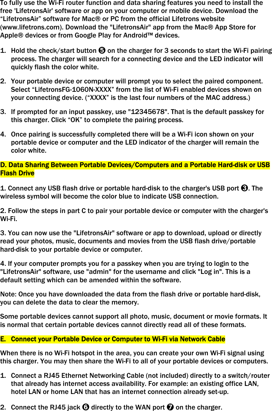 To fully use the Wi-Fi router function and data sharing features you need to install the free &apos;LifetronsAir&apos; software or app on your computer or mobile device. Download the “LifetronsAir” software for Mac® or PC from the official Lifetrons website (www.lifetrons.com). Download the &quot;LifetronsAir&quot; app from the Mac® App Store for Apple® devices or from Google Play for Android™ devices. 1. Hold the check/start button ➎ on the charger for 3 seconds to start the Wi-Fi pairing process. The charger will search for a connecting device and the LED indicator will quickly flash the color white. 2. Your portable device or computer will prompt you to select the paired component. Select “LifetronsFG-1060N-XXXX” from the list of Wi-Fi enabled devices shown on your connecting device. (“XXXX” is the last four numbers of the MAC address.) 3. If prompted for an input passkey, use &quot;12345678&quot;. That is the default passkey for this charger. Click “OK” to complete the pairing process. 4. Once pairing is successfully completed there will be a Wi-Fi icon shown on your portable device or computer and the LED indicator of the charger will remain the color white. D. Data Sharing Between Portable Devices/Computers and a Portable Hard-disk or USB Flash Drive  1. Connect any USB flash drive or portable hard-disk to the charger&apos;s USB port ➌. The wireless symbol will become the color blue to indicate USB connection.  2. Follow the steps in part C to pair your portable device or computer with the charger&apos;s Wi-Fi.  3. You can now use the &quot;LifetronsAir&quot; software or app to download, upload or directly read your photos, music, documents and movies from the USB flash drive/portable hard-disk to your portable device or computer.  4. If your computer prompts you for a passkey when you are trying to login to the &quot;LifetronsAir&quot; software, use &quot;admin&quot; for the username and click &quot;Log in&quot;. This is a default setting which can be amended within the software.  Note: Once you have downloaded the data from the flash drive or portable hard-disk, you can delete the data to clear the memory. Some portable devices cannot support all photo, music, document or movie formats. It is normal that certain portable devices cannot directly read all of these formats.  E. Connect your Portable Device or Computer to Wi-Fi via Network Cable When there is no Wi-Fi hotspot in the area, you can create your own Wi-Fi signal using this charger. You may then share the Wi-Fi to all of your portable devices or computers. 1. Connect a RJ45 Ethernet Networking Cable (not included) directly to a switch/router that already has internet access availability. For example: an existing office LAN, hotel LAN or home LAN that has an internet connection already set-up. 2. Connect the RJ45 jack ➏ directly to the WAN port ➐ on the charger. 