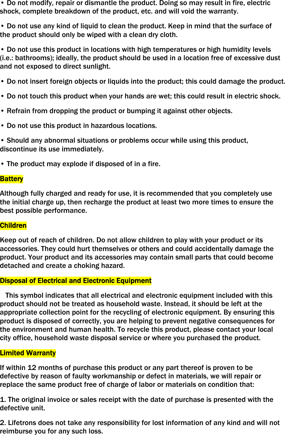 • Do not modify, repair or dismantle the product. Doing so may result in fire, electric shock, complete breakdown of the product, etc. and will void the warranty. • Do not use any kind of liquid to clean the product. Keep in mind that the surface of the product should only be wiped with a clean dry cloth. • Do not use this product in locations with high temperatures or high humidity levels (i.e.: bathrooms); ideally, the product should be used in a location free of excessive dust and not exposed to direct sunlight. • Do not insert foreign objects or liquids into the product; this could damage the product. • Do not touch this product when your hands are wet; this could result in electric shock. • Refrain from dropping the product or bumping it against other objects. • Do not use this product in hazardous locations. • Should any abnormal situations or problems occur while using this product, discontinue its use immediately. • The product may explode if disposed of in a fire. Battery Although fully charged and ready for use, it is recommended that you completely use the initial charge up, then recharge the product at least two more times to ensure the best possible performance. Children Keep out of reach of children. Do not allow children to play with your product or its accessories. They could hurt themselves or others and could accidentally damage the product. Your product and its accessories may contain small parts that could become detached and create a choking hazard.  Disposal of Electrical and Electronic Equipment    This symbol indicates that all electrical and electronic equipment included with this product should not be treated as household waste. Instead, it should be left at the appropriate collection point for the recycling of electronic equipment. By ensuring this product is disposed of correctly, you are helping to prevent negative consequences for the environment and human health. To recycle this product, please contact your local city office, household waste disposal service or where you purchased the product. Limited Warranty If within 12 months of purchase this product or any part thereof is proven to be defective by reason of faulty workmanship or defect in materials, we will repair or replace the same product free of charge of labor or materials on condition that: 1. The original invoice or sales receipt with the date of purchase is presented with the defective unit. 2. Lifetrons does not take any responsibility for lost information of any kind and will not reimburse you for any such loss. 