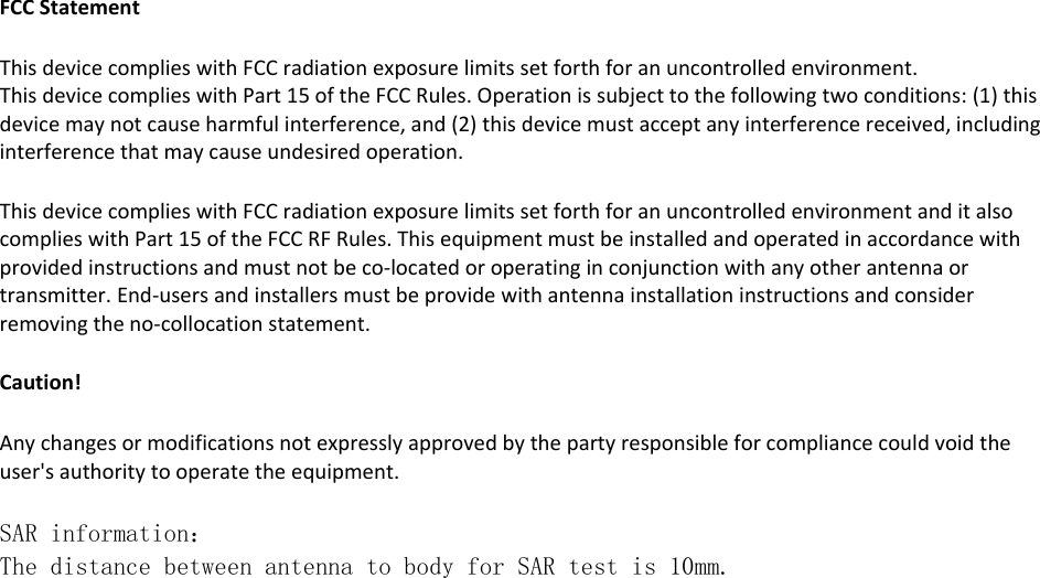  FCCStatement  ThisdevicecomplieswithFCCradiationexposurelimitssetforthforanuncontrolledenvironment.  ThisdevicecomplieswithPart15oftheFCCRules.Operationissubjecttothefollowingtwoconditions:(1)thisdevicemaynotcauseharmfulinterference,and(2)thisdevicemustacceptanyinterferencereceived,includinginterferencethatmaycauseundesiredoperation.   ThisdevicecomplieswithFCCradiationexposurelimitssetforthforanuncontrolledenvironmentanditalsocomplieswithPart15oftheFCCRFRules.Thisequipmentmustbeinstalledandoperatedinaccordancewithprovidedinstructionsandmustnotbeco‐locatedoroperatinginconjunctionwithanyotherantennaortransmitter.End‐usersandinstallersmustbeprovidewithantennainstallationinstructionsandconsiderremovingtheno‐collocationstatement.  Caution!Anychangesormodificationsnotexpresslyapprovedbythepartyresponsibleforcompliancecouldvoidtheuser&apos;sauthoritytooperatetheequipment.  SAR information： The distance between antenna to body for SAR test is 10mm.  