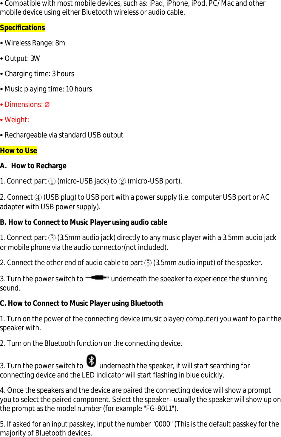 • Compatible with most mobile devices, such as: iPad, iPhone, iPod, PC/ Mac and other mobile device using either Bluetooth wireless or audio cable. Specifications • Wireless Range: 8m • Output: 3W • Charging time: 3 hours • Music playing time: 10 hours • Dimensions: Ø • Weight: • Rechargeable via standard USB output How to Use A. How to Recharge 1. Connect part ① (micro-USB jack) to ② (micro-USB port). 2. Connect ④ (USB plug) to USB port with a power supply (i.e. computer USB port or AC adapter with USB power supply). B. How to Connect to Music Player using audio cable 1. Connect part ③ (3.5mm audio jack) directly to any music player with a 3.5mm audio jack or mobile phone via the audio connector(not included). 2. Connect the other end of audio cable to part ⑤ (3.5mm audio input) of the speaker. 3. Turn the power switch to   underneath the speaker to experience the stunning sound. C. How to Connect to Music Player using Bluetooth 1. Turn on the power of the connecting device (music player/ computer) you want to pair the speaker with. 2. Turn on the Bluetooth function on the connecting device.   3. Turn the power switch to   underneath the speaker, it will start searching for connecting device and the LED indicator will start flashing in blue quickly. 4. Once the speakers and the device are paired the connecting device will show a prompt you to select the paired component. Select the speaker--usually the speaker will show up on the prompt as the model number (for example &quot;FG-8011&quot;).  5. If asked for an input passkey, input the number &quot;0000&quot; (This is the default passkey for the majority of Bluetooth devices.  