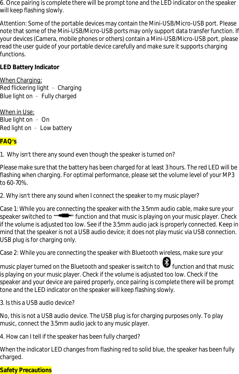6. Once pairing is complete there will be prompt tone and the LED indicator on the speaker will keep flashing slowly.  Attention: Some of the portable devices may contain the Mini-USB/Micro-USB port. Please note that some of the Mini-USB/Micro-USB ports may only support data transfer function. If your devices (Camera, mobile phones or others) contain a Mini-USB/Micro-USB port, please read the user guide of your portable device carefully and make sure it supports charging functions. LED Battery Indicator When Charging: Red flickering light – Charging Blue light on – Fully charged  When in Use: Blue light on – On Red light on – Low battery FAQ’s 1.  Why isn’t there any sound even though the speaker is turned on? Please make sure that the battery has been charged for at least 3 hours. The red LED will be flashing when charging. For optimal performance, please set the volume level of your MP3 to 60-70%.  2. Why isn’t there any sound when I connect the speaker to my music player? Case 1: While you are connecting the speaker with the 3.5mm audio cable, make sure your speaker switched to   function and that music is playing on your music player. Check if the volume is adjusted too low. See if the 3.5mm audio jack is properly connected. Keep in mind that the speaker is not a USB audio device; it does not play music via USB connection. USB plug is for charging only.  Case 2: While you are connecting the speaker with Bluetooth wireless, make sure your music player turned on the Bluetooth and speaker is switch to  function and that music is playing on your music player. Check if the volume is adjusted too low. Check if the speaker and your device are paired properly, once pairing is complete there will be prompt tone and the LED indicator on the speaker will keep flashing slowly. 3. Is this a USB audio device? No, this is not a USB audio device. The USB plug is for charging purposes only. To play music, connect the 3.5mm audio jack to any music player. 4. How can I tell if the speaker has been fully charged? When the indicator LED changes from flashing red to solid blue, the speaker has been fully charged. Safety Precautions 