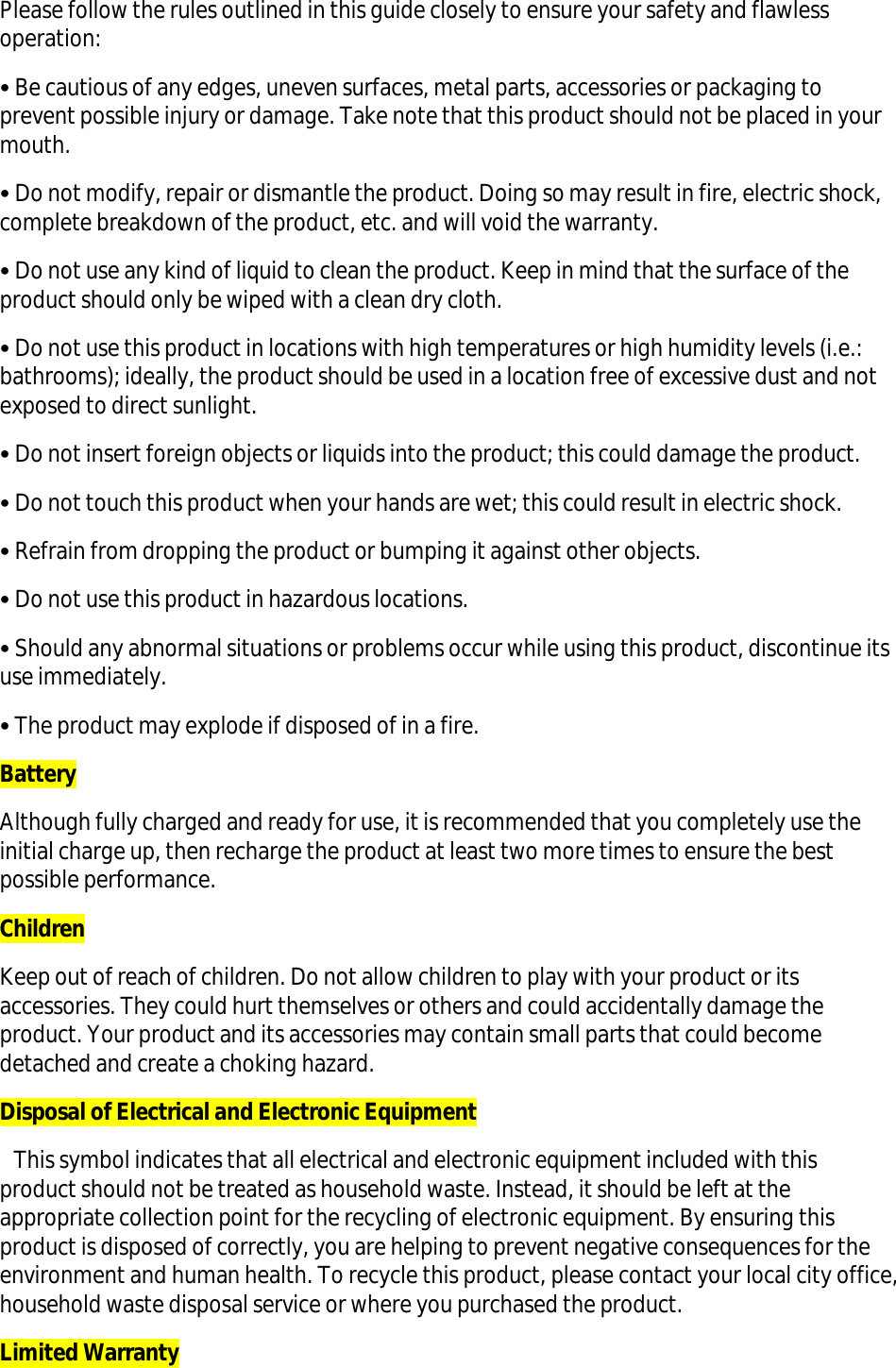 Please follow the rules outlined in this guide closely to ensure your safety and flawless operation: • Be cautious of any edges, uneven surfaces, metal parts, accessories or packaging to prevent possible injury or damage. Take note that this product should not be placed in your mouth. • Do not modify, repair or dismantle the product. Doing so may result in fire, electric shock, complete breakdown of the product, etc. and will void the warranty. • Do not use any kind of liquid to clean the product. Keep in mind that the surface of the product should only be wiped with a clean dry cloth. • Do not use this product in locations with high temperatures or high humidity levels (i.e.: bathrooms); ideally, the product should be used in a location free of excessive dust and not exposed to direct sunlight. • Do not insert foreign objects or liquids into the product; this could damage the product. • Do not touch this product when your hands are wet; this could result in electric shock. • Refrain from dropping the product or bumping it against other objects. • Do not use this product in hazardous locations. • Should any abnormal situations or problems occur while using this product, discontinue its use immediately. • The product may explode if disposed of in a fire. Battery Although fully charged and ready for use, it is recommended that you completely use the initial charge up, then recharge the product at least two more times to ensure the best possible performance. Children Keep out of reach of children. Do not allow children to play with your product or its accessories. They could hurt themselves or others and could accidentally damage the product. Your product and its accessories may contain small parts that could become detached and create a choking hazard.  Disposal of Electrical and Electronic Equipment    This symbol indicates that all electrical and electronic equipment included with this product should not be treated as household waste. Instead, it should be left at the appropriate collection point for the recycling of electronic equipment. By ensuring this product is disposed of correctly, you are helping to prevent negative consequences for the environment and human health. To recycle this product, please contact your local city office, household waste disposal service or where you purchased the product. Limited Warranty 