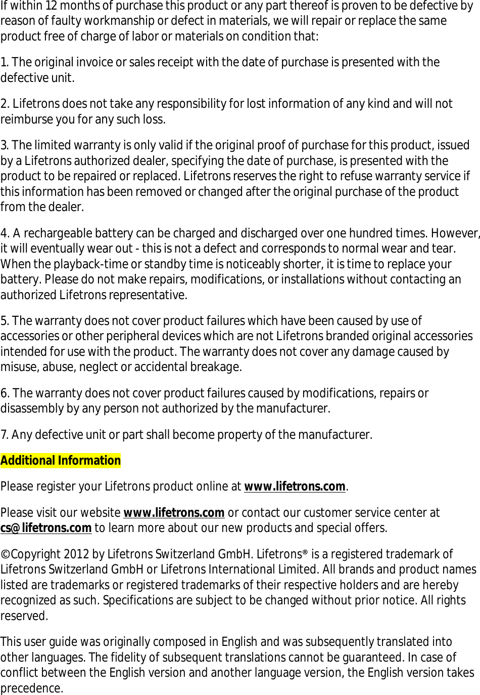 If within 12 months of purchase this product or any part thereof is proven to be defective by reason of faulty workmanship or defect in materials, we will repair or replace the same product free of charge of labor or materials on condition that: 1. The original invoice or sales receipt with the date of purchase is presented with the defective unit. 2. Lifetrons does not take any responsibility for lost information of any kind and will not reimburse you for any such loss. 3. The limited warranty is only valid if the original proof of purchase for this product, issued by a Lifetrons authorized dealer, specifying the date of purchase, is presented with the product to be repaired or replaced. Lifetrons reserves the right to refuse warranty service if this information has been removed or changed after the original purchase of the product from the dealer. 4. A rechargeable battery can be charged and discharged over one hundred times. However, it will eventually wear out - this is not a defect and corresponds to normal wear and tear. When the playback-time or standby time is noticeably shorter, it is time to replace your battery. Please do not make repairs, modifications, or installations without contacting an authorized Lifetrons representative. 5. The warranty does not cover product failures which have been caused by use of accessories or other peripheral devices which are not Lifetrons branded original accessories intended for use with the product. The warranty does not cover any damage caused by misuse, abuse, neglect or accidental breakage. 6. The warranty does not cover product failures caused by modifications, repairs or disassembly by any person not authorized by the manufacturer. 7. Any defective unit or part shall become property of the manufacturer. Additional Information Please register your Lifetrons product online at www.lifetrons.com. Please visit our website www.lifetrons.com or contact our customer service center at cs@lifetrons.com to learn more about our new products and special offers. ©Copyright 2012 by Lifetrons Switzerland GmbH. Lifetrons® is a registered trademark of Lifetrons Switzerland GmbH or Lifetrons International Limited. All brands and product names listed are trademarks or registered trademarks of their respective holders and are hereby recognized as such. Specifications are subject to be changed without prior notice. All rights reserved. This user guide was originally composed in English and was subsequently translated into other languages. The fidelity of subsequent translations cannot be guaranteed. In case of conflict between the English version and another language version, the English version takes precedence. 