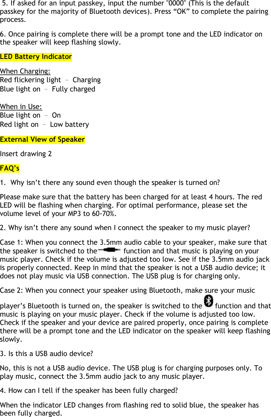  5. If asked for an input passkey, input the number &quot;0000&quot; (This is the default passkey for the majority of Bluetooth devices). Press “OK” to complete the pairing process.  6. Once pairing is complete there will be a prompt tone and the LED indicator on the speaker will keep flashing slowly.  LED Battery Indicator When Charging: Red flickering light – Charging Blue light on – Fully charged  When in Use: Blue light on – On Red light on – Low battery External View of Speaker Insert drawing 2 FAQ’s 1.  Why isn’t there any sound even though the speaker is turned on? Please make sure that the battery has been charged for at least 4 hours. The red LED will be flashing when charging. For optimal performance, please set the volume level of your MP3 to 60-70%.  2. Why isn’t there any sound when I connect the speaker to my music player? Case 1: When you connect the 3.5mm audio cable to your speaker, make sure that the speaker is switched to the  function and that music is playing on your music player. Check if the volume is adjusted too low. See if the 3.5mm audio jack is properly connected. Keep in mind that the speaker is not a USB audio device; it does not play music via USB connection. The USB plug is for charging only.  Case 2: When you connect your speaker using Bluetooth, make sure your music player’s Bluetooth is turned on, the speaker is switched to the function and that music is playing on your music player. Check if the volume is adjusted too low. Check if the speaker and your device are paired properly, once pairing is complete there will be a prompt tone and the LED indicator on the speaker will keep flashing slowly. 3. Is this a USB audio device? No, this is not a USB audio device. The USB plug is for charging purposes only. To play music, connect the 3.5mm audio jack to any music player. 4. How can I tell if the speaker has been fully charged? When the indicator LED changes from flashing red to solid blue, the speaker has been fully charged. 