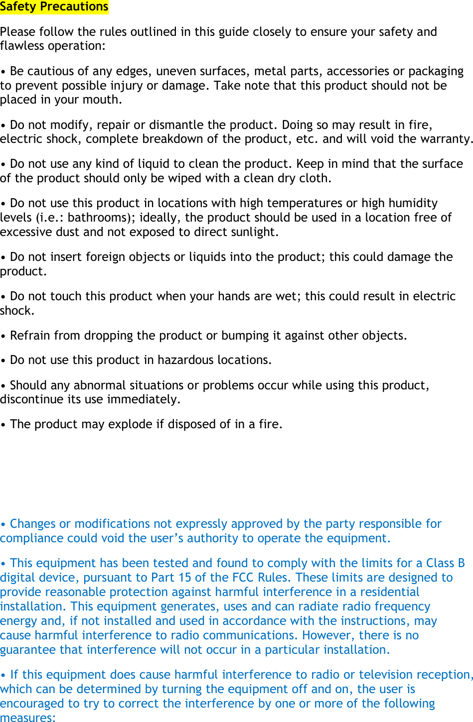 Safety Precautions Please follow the rules outlined in this guide closely to ensure your safety and flawless operation: • Be cautious of any edges, uneven surfaces, metal parts, accessories or packaging to prevent possible injury or damage. Take note that this product should not be placed in your mouth. • Do not modify, repair or dismantle the product. Doing so may result in fire, electric shock, complete breakdown of the product, etc. and will void the warranty. • Do not use any kind of liquid to clean the product. Keep in mind that the surface of the product should only be wiped with a clean dry cloth. • Do not use this product in locations with high temperatures or high humidity levels (i.e.: bathrooms); ideally, the product should be used in a location free of excessive dust and not exposed to direct sunlight. • Do not insert foreign objects or liquids into the product; this could damage the product. • Do not touch this product when your hands are wet; this could result in electric shock. • Refrain from dropping the product or bumping it against other objects. • Do not use this product in hazardous locations. • Should any abnormal situations or problems occur while using this product, discontinue its use immediately. • The product may explode if disposed of in a fire.    • Changes or modifications not expressly approved by the party responsible for compliance could void the user’s authority to operate the equipment. • This equipment has been tested and found to comply with the limits for a Class B digital device, pursuant to Part 15 of the FCC Rules. These limits are designed to provide reasonable protection against harmful interference in a residential installation. This equipment generates, uses and can radiate radio frequency energy and, if not installed and used in accordance with the instructions, may cause harmful interference to radio communications. However, there is no guarantee that interference will not occur in a particular installation. • If this equipment does cause harmful interference to radio or television reception, which can be determined by turning the equipment off and on, the user is encouraged to try to correct the interference by one or more of the following measures: 