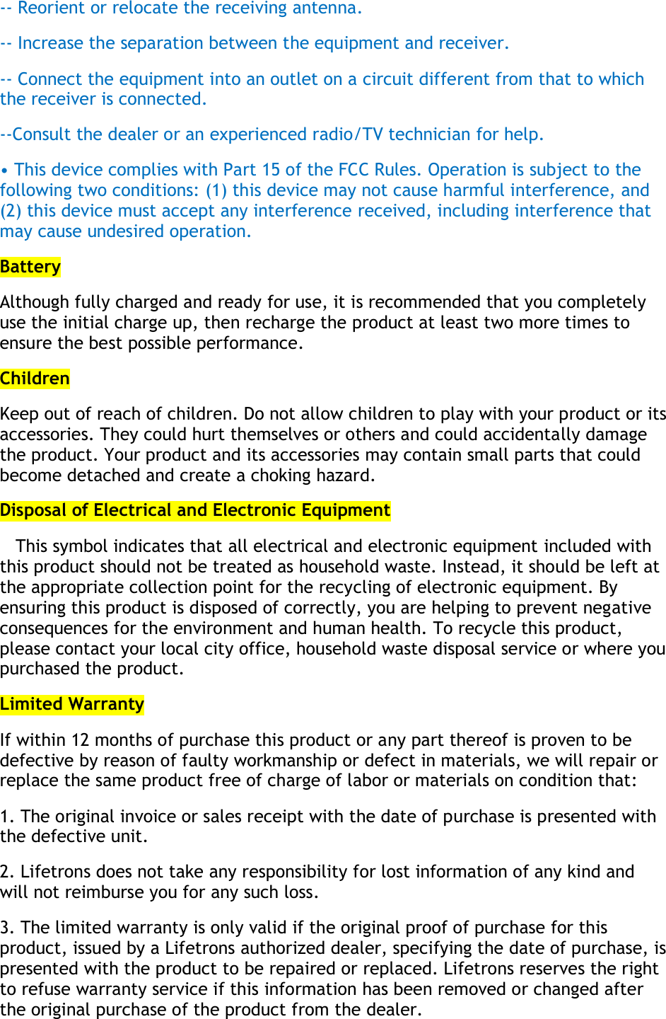 -- Reorient or relocate the receiving antenna. -- Increase the separation between the equipment and receiver. -- Connect the equipment into an outlet on a circuit different from that to which the receiver is connected. --Consult the dealer or an experienced radio/TV technician for help. • This device complies with Part 15 of the FCC Rules. Operation is subject to the following two conditions: (1) this device may not cause harmful interference, and (2) this device must accept any interference received, including interference that may cause undesired operation. Battery Although fully charged and ready for use, it is recommended that you completely use the initial charge up, then recharge the product at least two more times to ensure the best possible performance. Children Keep out of reach of children. Do not allow children to play with your product or its accessories. They could hurt themselves or others and could accidentally damage the product. Your product and its accessories may contain small parts that could become detached and create a choking hazard.  Disposal of Electrical and Electronic Equipment    This symbol indicates that all electrical and electronic equipment included with this product should not be treated as household waste. Instead, it should be left at the appropriate collection point for the recycling of electronic equipment. By ensuring this product is disposed of correctly, you are helping to prevent negative consequences for the environment and human health. To recycle this product, please contact your local city office, household waste disposal service or where you purchased the product. Limited Warranty If within 12 months of purchase this product or any part thereof is proven to be defective by reason of faulty workmanship or defect in materials, we will repair or replace the same product free of charge of labor or materials on condition that: 1. The original invoice or sales receipt with the date of purchase is presented with the defective unit. 2. Lifetrons does not take any responsibility for lost information of any kind and will not reimburse you for any such loss. 3. The limited warranty is only valid if the original proof of purchase for this product, issued by a Lifetrons authorized dealer, specifying the date of purchase, is presented with the product to be repaired or replaced. Lifetrons reserves the right to refuse warranty service if this information has been removed or changed after the original purchase of the product from the dealer. 
