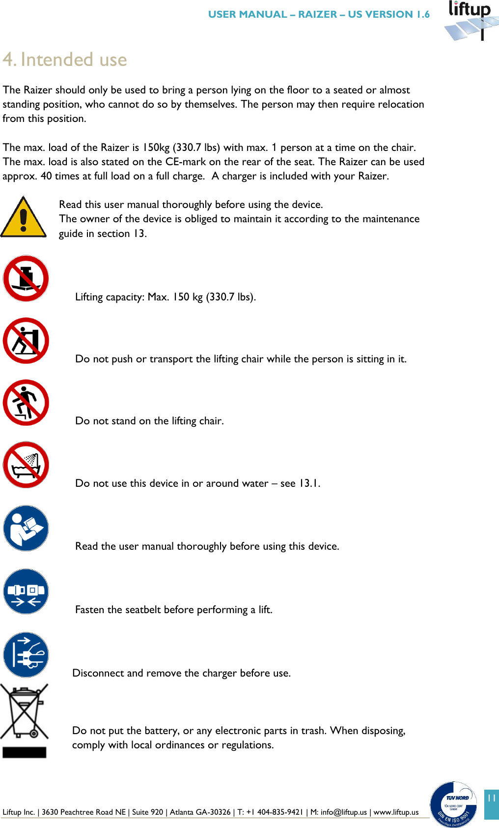  Liftup Inc. | 3630 Peachtree Road NE | Suite 920 | Atlanta GA-30326 | T: +1 404-835-9421 | M: info@liftup.us | www.liftup.us   USER MANUAL &ndash; RAIZER &ndash; US VERSION 1.6 11 4. Intended use The Raizer should only be used to bring a person lying on the floor to a seated or almost standing position, who cannot do so by themselves. The person may then require relocation from this position.  The max. load of the Raizer is 150kg (330.7 lbs) with max. 1 person at a time on the chair. The max. load is also stated on the CE-mark on the rear of the seat. The Raizer can be used approx. 40 times at full load on a full charge.  A charger is included with your Raizer.  Read this user manual thoroughly before using the device.  The owner of the device is obliged to maintain it according to the maintenance guide in section 13.      Lifting capacity: Max. 150 kg (330.7 lbs).     Do not push or transport the lifting chair while the person is sitting in it.    Do not stand on the lifting chair.     Do not use this device in or around water &ndash; see 13.1.      Read the user manual thoroughly before using this device.     Fasten the seatbelt before performing a lift.       Disconnect and remove the charger before use.      Do not put the battery, or any electronic parts in trash. When disposing, comply with local ordinances or regulations.   