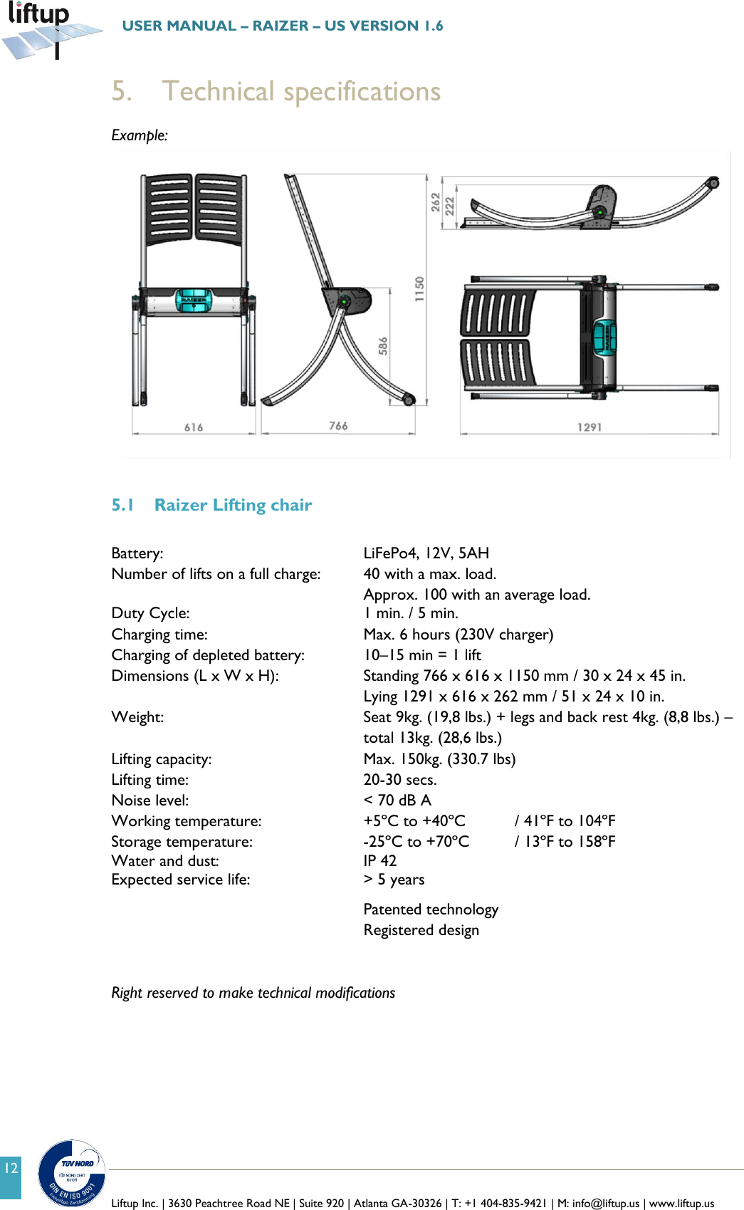   Liftup Inc. | 3630 Peachtree Road NE | Suite 920 | Atlanta GA-30326 | T: +1 404-835-9421 | M: info@liftup.us | www.liftup.us  USER MANUAL &ndash; RAIZER &ndash; US VERSION 1.6 12 5.   Technical specifications Example:    5.1 Raizer Lifting chair  Battery:        LiFePo4, 12V, 5AH Number of lifts on a full charge:  40 with a max. load.  Approx. 100 with an average load.  Duty Cycle:   1 min. / 5 min. Charging time:       Max. 6 hours (230V charger)  Charging of depleted battery:    10&ndash;15 min = 1 lift Dimensions (L x W x H):    Standing 766 x 616 x 1150 mm / 30 x 24 x 45 in.           Lying 1291 x 616 x 262 mm / 51 x 24 x 10 in. Weight:  Seat 9kg. (19,8 lbs.) + legs and back rest 4kg. (8,8 lbs.) &ndash; total 13kg. (28,6 lbs.) Lifting capacity:        Max. 150kg. (330.7 lbs) Lifting time:         20-30 secs. Noise level:        < 70 dB A Working temperature:     +5&ordm;C to +40&ordm;C  / 41&ordm;F to 104&ordm;F Storage temperature:      -25&ordm;C to +70&ordm;C  / 13&ordm;F to 158&ordm;F Water and dust:  IP 42 Expected service life:      > 5 years Patented technology Registered design   Right reserved to make technical modifications          
