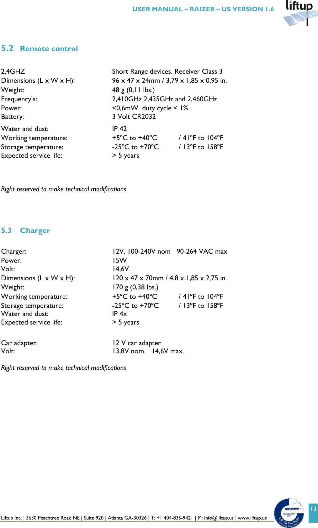  Liftup Inc. | 3630 Peachtree Road NE | Suite 920 | Atlanta GA-30326 | T: +1 404-835-9421 | M: info@liftup.us | www.liftup.us   USER MANUAL &ndash; RAIZER &ndash; US VERSION 1.6 13  5.2 Remote control  2,4GHZ        Short Range devices. Receiver Class 3 Dimensions (L x W x H):    96 x 47 x 24mm / 3,79 x 1,85 x 0,95 in. Weight:  48 g (0,11 lbs.) Frequency&rsquo;s:  2,410GHz 2,435GHz and 2,460GHz Power:  <0,6mW  duty cycle < 1% Battery:        3 Volt CR2032 Water and dust:  IP 42 Working temperature:  +5&ordm;C to +40&ordm;C  / 41&ordm;F to 104&ordm;F Storage temperature:      -25&ordm;C to +70&ordm;C  / 13&ordm;F to 158&ordm;F Expected service life:      > 5 years   Right reserved to make technical modifications              5.3 Charger  Charger:        12V. 100-240V nom   90-264 VAC max Power:  15W  Volt:          14,6V Dimensions (L x W x H):  120 x 47 x 70mm / 4,8 x 1,85 x 2,75 in. Weight:  170 g (0,38 lbs.) Working temperature:  +5&ordm;C to +40&ordm;C  / 41&ordm;F to 104&ordm;F Storage temperature:      -25&ordm;C to +70&ordm;C  / 13&ordm;F to 158&ordm;F Water and dust:  IP 4x Expected service life:      > 5 years  Car adapter:        12 V car adapter Volt:          13,8V nom.   14,6V max.  Right reserved to make technical modifications    