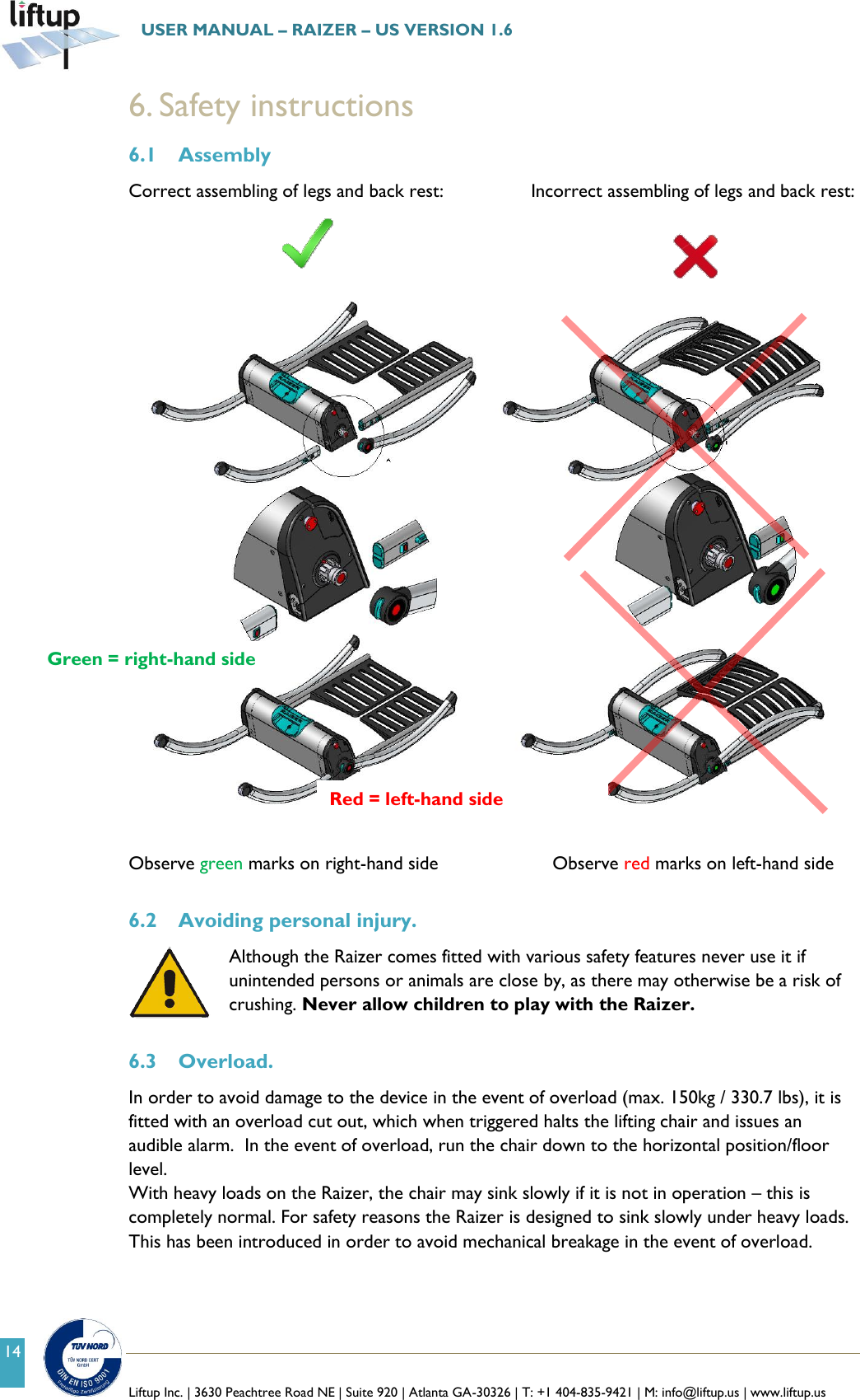   Liftup Inc. | 3630 Peachtree Road NE | Suite 920 | Atlanta GA-30326 | T: +1 404-835-9421 | M: info@liftup.us | www.liftup.us  USER MANUAL &ndash; RAIZER &ndash; US VERSION 1.6 14 6. Safety instructions 6.1 Assembly Correct assembling of legs and back rest:            Incorrect assembling of legs and back rest:                            Observe green marks on right-hand side             Observe red marks on left-hand side  6.2 Avoiding personal injury. Although the Raizer comes fitted with various safety features never use it if unintended persons or animals are close by, as there may otherwise be a risk of crushing. Never allow children to play with the Raizer.   6.3 Overload. In order to avoid damage to the device in the event of overload (max. 150kg / 330.7 lbs), it is fitted with an overload cut out, which when triggered halts the lifting chair and issues an audible alarm.  In the event of overload, run the chair down to the horizontal position/floor level.  With heavy loads on the Raizer, the chair may sink slowly if it is not in operation &ndash; this is completely normal. For safety reasons the Raizer is designed to sink slowly under heavy loads. This has been introduced in order to avoid mechanical breakage in the event of overload.     Green = right-hand side Red = left-hand side 