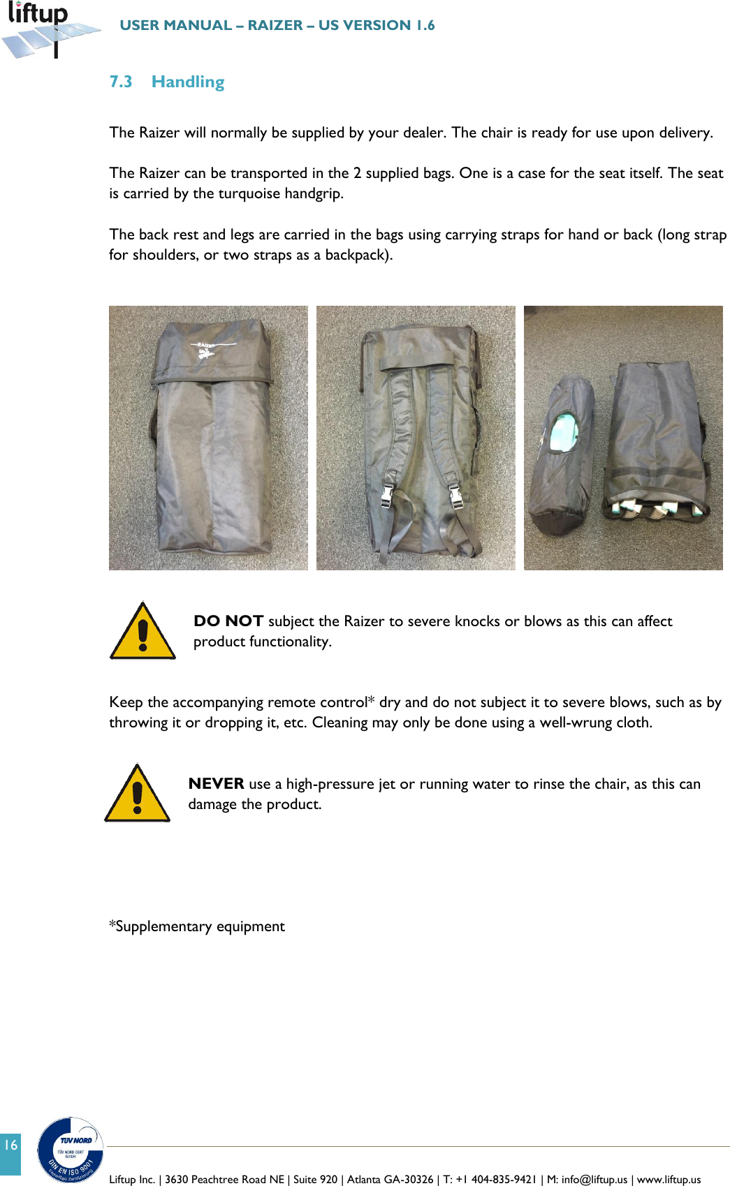   Liftup Inc. | 3630 Peachtree Road NE | Suite 920 | Atlanta GA-30326 | T: +1 404-835-9421 | M: info@liftup.us | www.liftup.us  USER MANUAL &ndash; RAIZER &ndash; US VERSION 1.6 16 7.3 Handling  The Raizer will normally be supplied by your dealer. The chair is ready for use upon delivery.  The Raizer can be transported in the 2 supplied bags. One is a case for the seat itself. The seat is carried by the turquoise handgrip.  The back rest and legs are carried in the bags using carrying straps for hand or back (long strap for shoulders, or two straps as a backpack).            DO NOT subject the Raizer to severe knocks or blows as this can affect product functionality.   Keep the accompanying remote control* dry and do not subject it to severe blows, such as by throwing it or dropping it, etc. Cleaning may only be done using a well-wrung cloth.    NEVER use a high-pressure jet or running water to rinse the chair, as this can damage the product.      *Supplementary equipment    