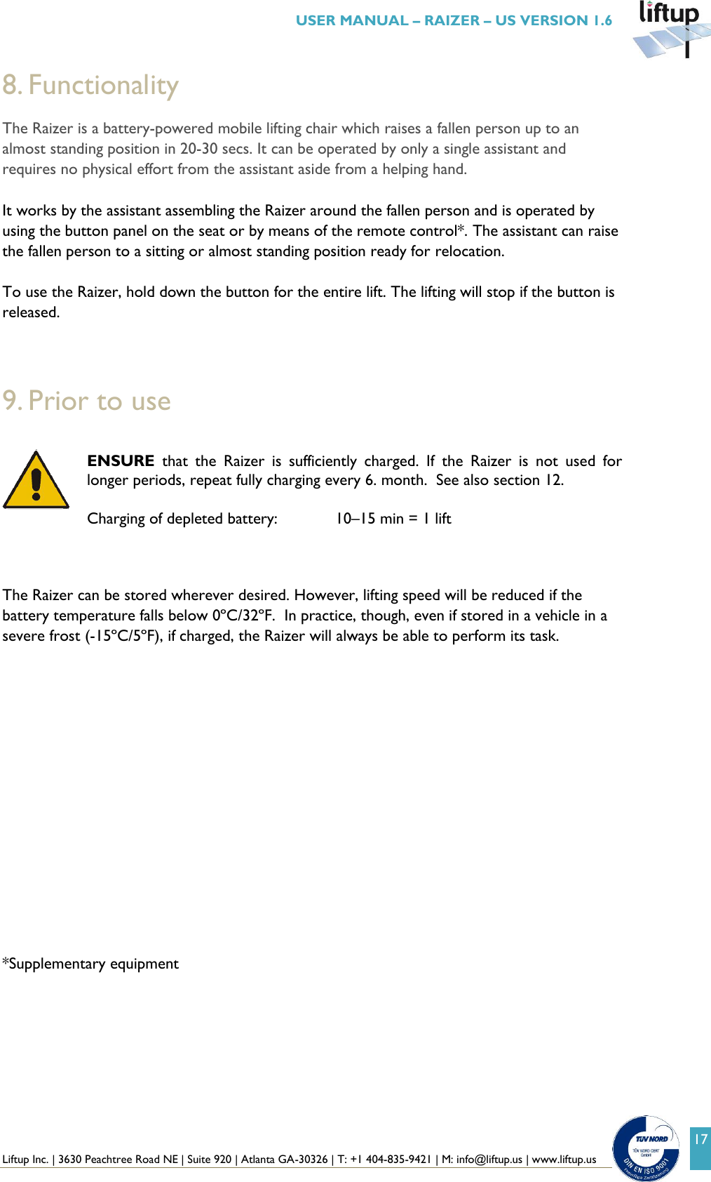  Liftup Inc. | 3630 Peachtree Road NE | Suite 920 | Atlanta GA-30326 | T: +1 404-835-9421 | M: info@liftup.us | www.liftup.us   USER MANUAL &ndash; RAIZER &ndash; US VERSION 1.6 17 8. Functionality The Raizer is a battery-powered mobile lifting chair which raises a fallen person up to an almost standing position in 20-30 secs. It can be operated by only a single assistant and requires no physical effort from the assistant aside from a helping hand.  It works by the assistant assembling the Raizer around the fallen person and is operated by using the button panel on the seat or by means of the remote control*. The assistant can raise the fallen person to a sitting or almost standing position ready for relocation.  To use the Raizer, hold down the button for the entire lift. The lifting will stop if the button is released.    9. Prior to use  ENSURE  that  the  Raizer  is  sufficiently  charged.  If  the  Raizer  is  not  used  for longer periods, repeat fully charging every 6. month.  See also section 12.  Charging of depleted battery:    10&ndash;15 min = 1 lift    The Raizer can be stored wherever desired. However, lifting speed will be reduced if the battery temperature falls below 0&ordm;C/32&ordm;F.  In practice, though, even if stored in a vehicle in a severe frost (-15&ordm;C/5&ordm;F), if charged, the Raizer will always be able to perform its task.                 *Supplementary equipment   