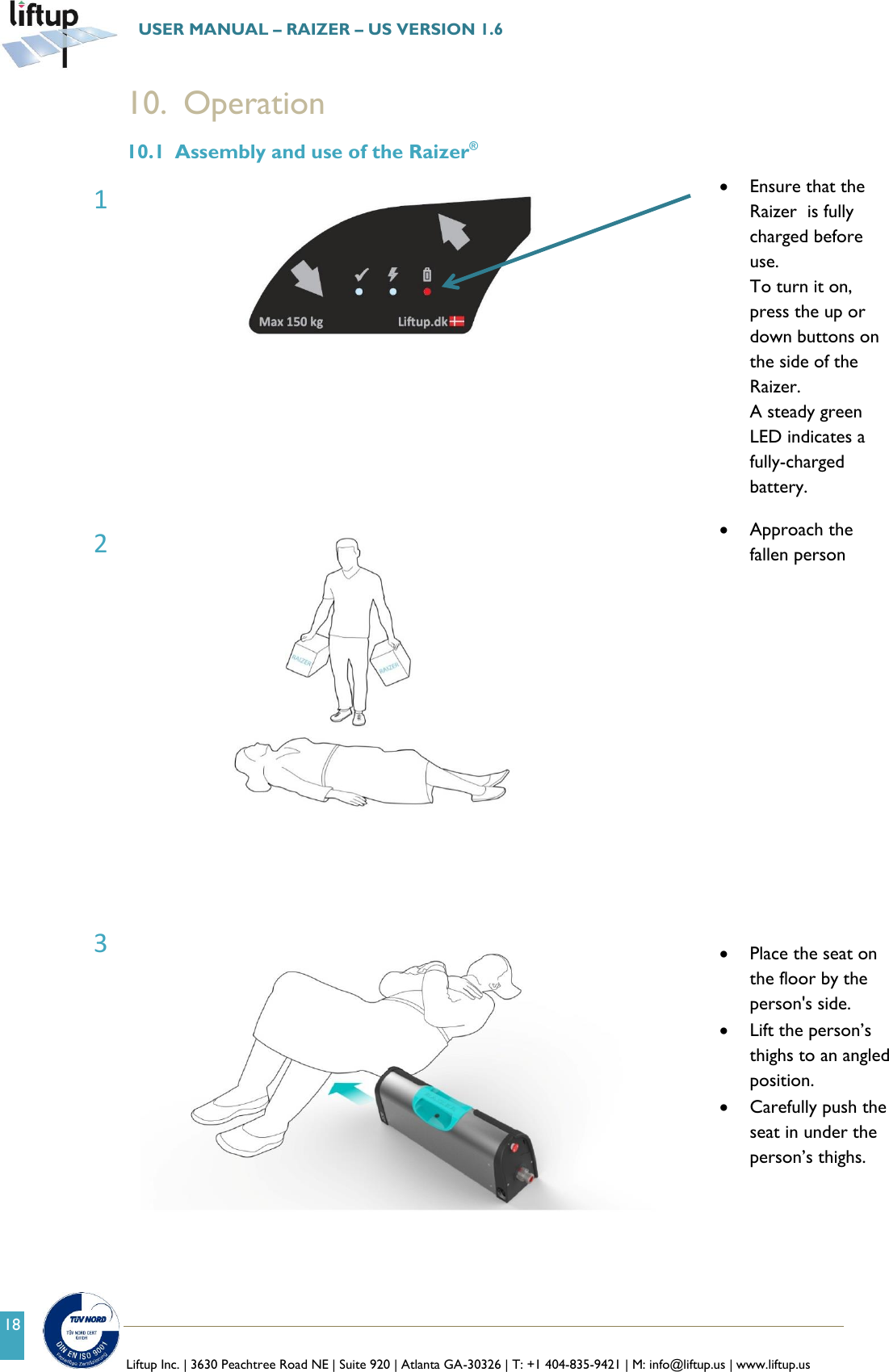   Liftup Inc. | 3630 Peachtree Road NE | Suite 920 | Atlanta GA-30326 | T: +1 404-835-9421 | M: info@liftup.us | www.liftup.us  USER MANUAL &ndash; RAIZER &ndash; US VERSION 1.6 18 10. Operation 10.1 Assembly and use of the Raizer&reg;   Ensure that the Raizer  is fully charged before use. To turn it on, press the up or down buttons on the side of the Raizer. A steady green LED indicates a fully-charged battery.                   Approach the fallen person      Place the seat on the floor by the person's side.  Lift the person&rsquo;s thighs to an angled position.  Carefully push the seat in under the person&rsquo;s thighs. 1 2 3 