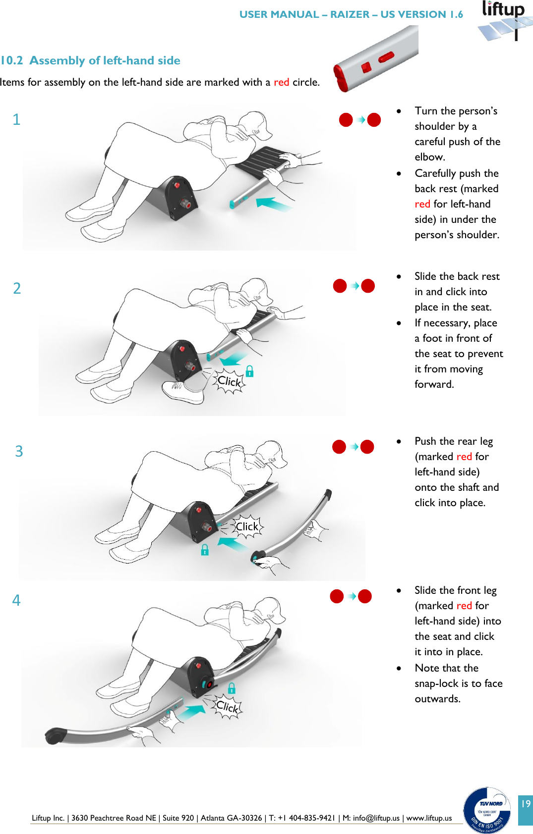  Liftup Inc. | 3630 Peachtree Road NE | Suite 920 | Atlanta GA-30326 | T: +1 404-835-9421 | M: info@liftup.us | www.liftup.us   USER MANUAL &ndash; RAIZER &ndash; US VERSION 1.6 19 10.2 Assembly of left-hand side Items for assembly on the left-hand side are marked with a red circle.    Turn the person&rsquo;s shoulder by a careful push of the elbow.     Carefully push the back rest (marked red for left-hand side) in under the person&rsquo;s shoulder.    Slide the back rest in and click into place in the seat.  If necessary, place a foot in front of the seat to prevent it from moving forward.     Push the rear leg (marked red for left-hand side) onto the shaft and click into place.      Slide the front leg (marked red for left-hand side) into the seat and click it into in place.  Note that the snap-lock is to face outwards.  1 2 3 4  