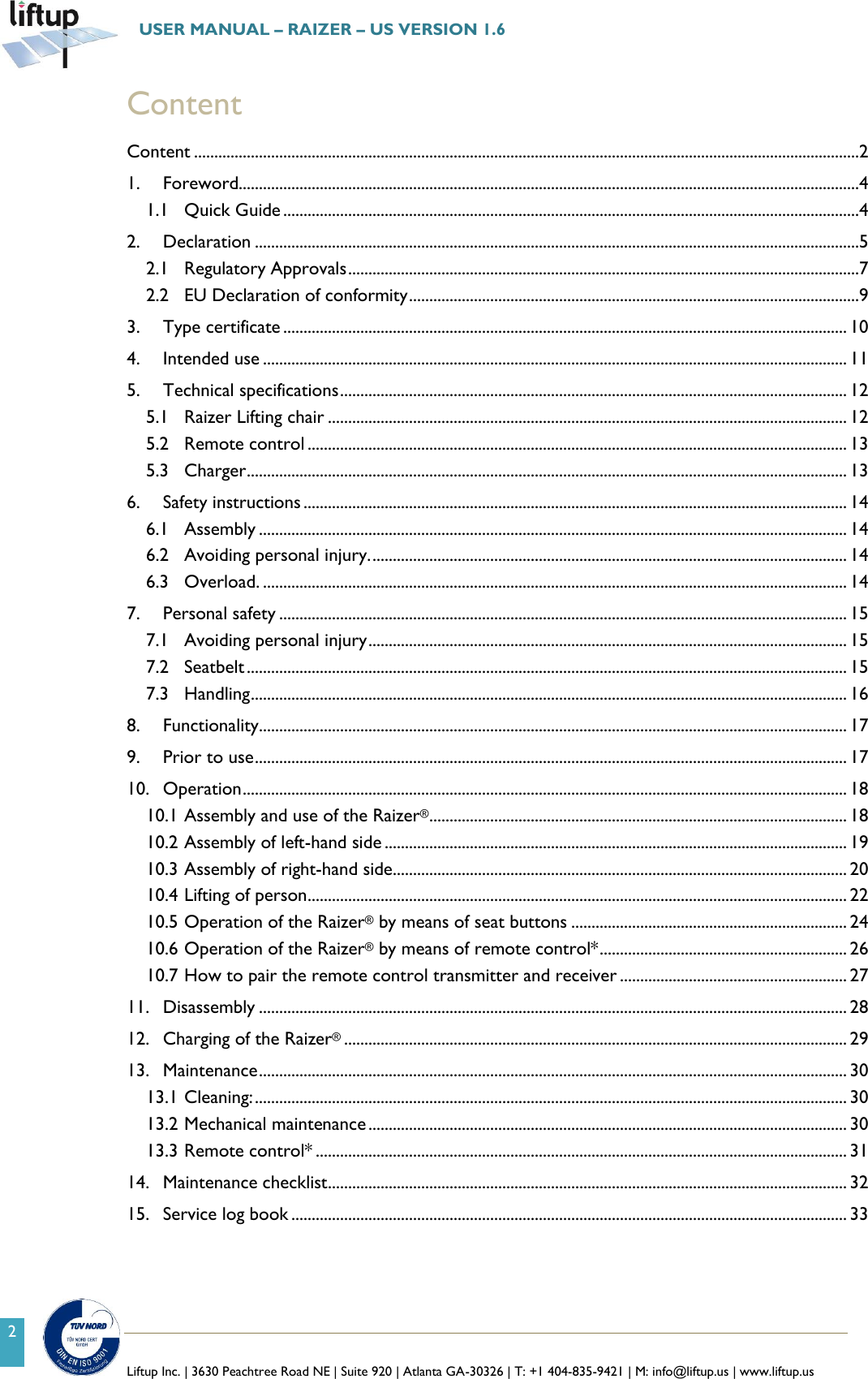   Liftup Inc. | 3630 Peachtree Road NE | Suite 920 | Atlanta GA-30326 | T: +1 404-835-9421 | M: info@liftup.us | www.liftup.us  USER MANUAL &ndash; RAIZER &ndash; US VERSION 1.6 2 Content Content ....................................................................................................................................................................2 1. Foreword.........................................................................................................................................................4 1.1 Quick Guide ..............................................................................................................................................4 2. Declaration .....................................................................................................................................................5 2.1 Regulatory Approvals ..............................................................................................................................7 2.2 EU Declaration of conformity ...............................................................................................................9 3. Type certificate ........................................................................................................................................... 10 4. Intended use ................................................................................................................................................ 11 5. Technical specifications ............................................................................................................................. 12 5.1 Raizer Lifting chair ................................................................................................................................ 12 5.2 Remote control ..................................................................................................................................... 13 5.3 Charger .................................................................................................................................................... 13 6. Safety instructions ...................................................................................................................................... 14 6.1 Assembly ................................................................................................................................................. 14 6.2 Avoiding personal injury. ..................................................................................................................... 14 6.3 Overload. ................................................................................................................................................ 14 7. Personal safety ............................................................................................................................................ 15 7.1 Avoiding personal injury ...................................................................................................................... 15 7.2 Seatbelt .................................................................................................................................................... 15 7.3 Handling ................................................................................................................................................... 16 8. Functionality ................................................................................................................................................. 17 9. Prior to use .................................................................................................................................................. 17 10. Operation ..................................................................................................................................................... 18 10.1 Assembly and use of the Raizer&reg; ....................................................................................................... 18 10.2 Assembly of left-hand side .................................................................................................................. 19 10.3 Assembly of right-hand side ................................................................................................................ 20 10.4 Lifting of person ..................................................................................................................................... 22 10.5 Operation of the Raizer&reg; by means of seat buttons .................................................................... 24 10.6 Operation of the Raizer&reg; by means of remote control* ............................................................. 26 10.7 How to pair the remote control transmitter and receiver ........................................................ 27 11. Disassembly ................................................................................................................................................. 28 12. Charging of the Raizer&reg; ............................................................................................................................ 29 13. Maintenance ................................................................................................................................................. 30 13.1 Cleaning: .................................................................................................................................................. 30 13.2 Mechanical maintenance ...................................................................................................................... 30 13.3 Remote control* ................................................................................................................................... 31 14. Maintenance checklist ................................................................................................................................ 32 15. Service log book ......................................................................................................................................... 33 