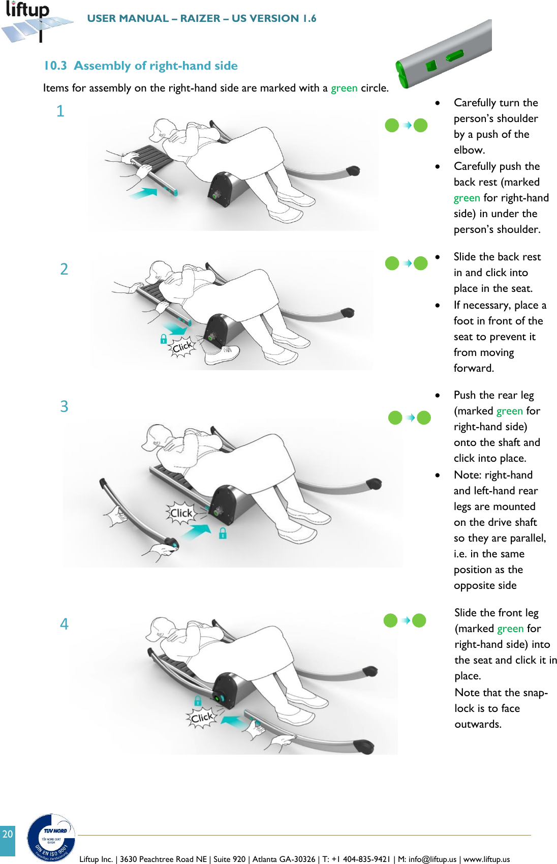   Liftup Inc. | 3630 Peachtree Road NE | Suite 920 | Atlanta GA-30326 | T: +1 404-835-9421 | M: info@liftup.us | www.liftup.us  USER MANUAL &ndash; RAIZER &ndash; US VERSION 1.6 20 10.3 Assembly of right-hand side Items for assembly on the right-hand side are marked with a green circle.    Carefully turn the person&rsquo;s shoulder by a push of the elbow.     Carefully push the back rest (marked green for right-hand side) in under the person&rsquo;s shoulder.    Slide the back rest in and click into place in the seat.  If necessary, place a foot in front of the seat to prevent it from moving forward.     Push the rear leg (marked green for right-hand side) onto the shaft and click into place.  Note: right-hand and left-hand rear legs are mounted on the drive shaft so they are parallel, i.e. in the same position as the opposite side   Slide the front leg (marked green for right-hand side) into the seat and click it in place.  Note that the snap-lock is to face outwards.   1 2 3 4  