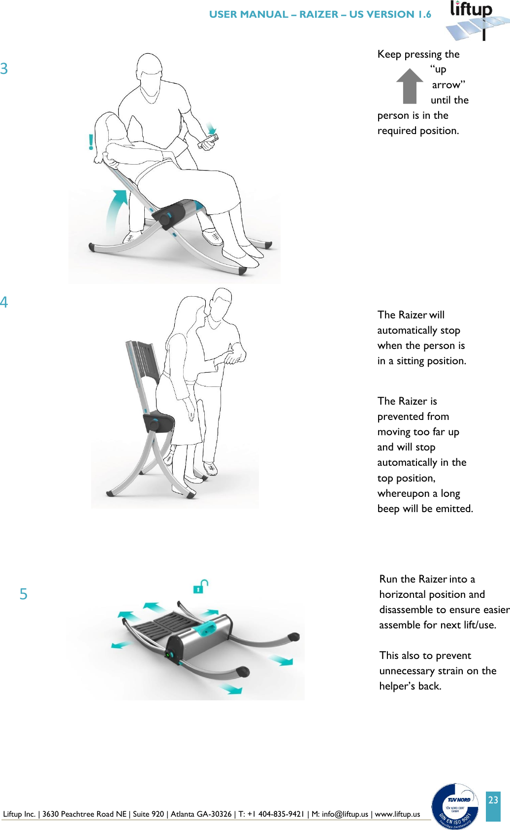  Liftup Inc. | 3630 Peachtree Road NE | Suite 920 | Atlanta GA-30326 | T: +1 404-835-9421 | M: info@liftup.us | www.liftup.us   USER MANUAL &ndash; RAIZER &ndash; US VERSION 1.6 23  Keep pressing the &ldquo;up arrow&rdquo; until the person is in the required position.             The Raizer will automatically stop when the person is in a sitting position.  The Raizer is prevented from moving too far up and will stop automatically in the top position, whereupon a long beep will be emitted.      Run the Raizer into a horizontal position and disassemble to ensure easier assemble for next lift/use.   This also to prevent unnecessary strain on the helper&rsquo;s back.  3 4 5 