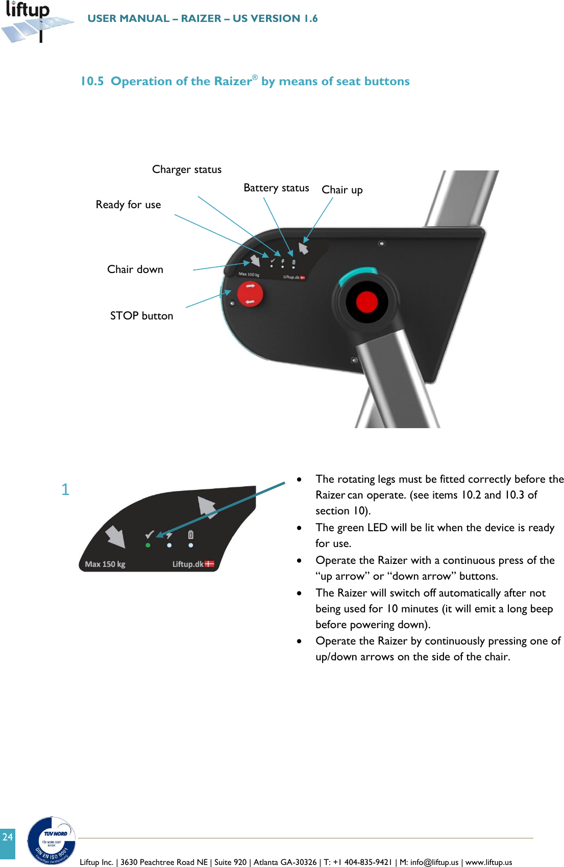   Liftup Inc. | 3630 Peachtree Road NE | Suite 920 | Atlanta GA-30326 | T: +1 404-835-9421 | M: info@liftup.us | www.liftup.us  USER MANUAL &ndash; RAIZER &ndash; US VERSION 1.6 24  10.5 Operation of the Raizer&reg; by means of seat buttons            The rotating legs must be fitted correctly before the Raizer can operate. (see items 10.2 and 10.3 of section 10).  The green LED will be lit when the device is ready for use.  Operate the Raizer with a continuous press of the &ldquo;up arrow&rdquo; or &ldquo;down arrow&rdquo; buttons.  The Raizer will switch off automatically after not being used for 10 minutes (it will emit a long beep before powering down).  Operate the Raizer by continuously pressing one of up/down arrows on the side of the chair.   Chair up L&oslash;ftestol ned Battery status Charger status Ready for use Chair down STOP button 1 