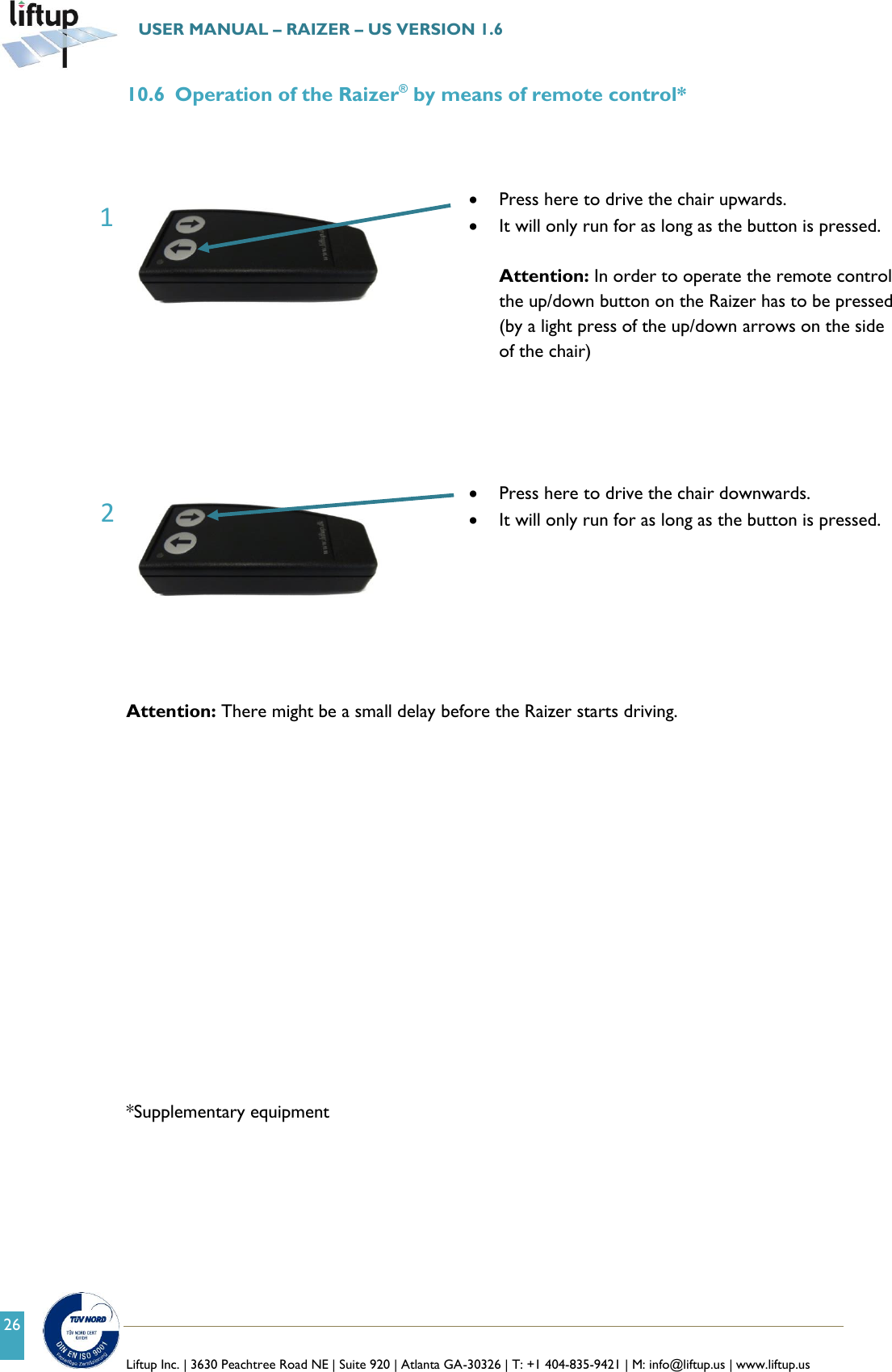   Liftup Inc. | 3630 Peachtree Road NE | Suite 920 | Atlanta GA-30326 | T: +1 404-835-9421 | M: info@liftup.us | www.liftup.us  USER MANUAL &ndash; RAIZER &ndash; US VERSION 1.6 26 10.6 Operation of the Raizer&reg; by means of remote control*      Press here to drive the chair upwards.  It will only run for as long as the button is pressed.  Attention: In order to operate the remote control the up/down button on the Raizer has to be pressed (by a light press of the up/down arrows on the side of the chair)       Press here to drive the chair downwards.  It will only run for as long as the button is pressed.    Attention: There might be a small delay before the Raizer starts driving.                 *Supplementary equipment    2 1 