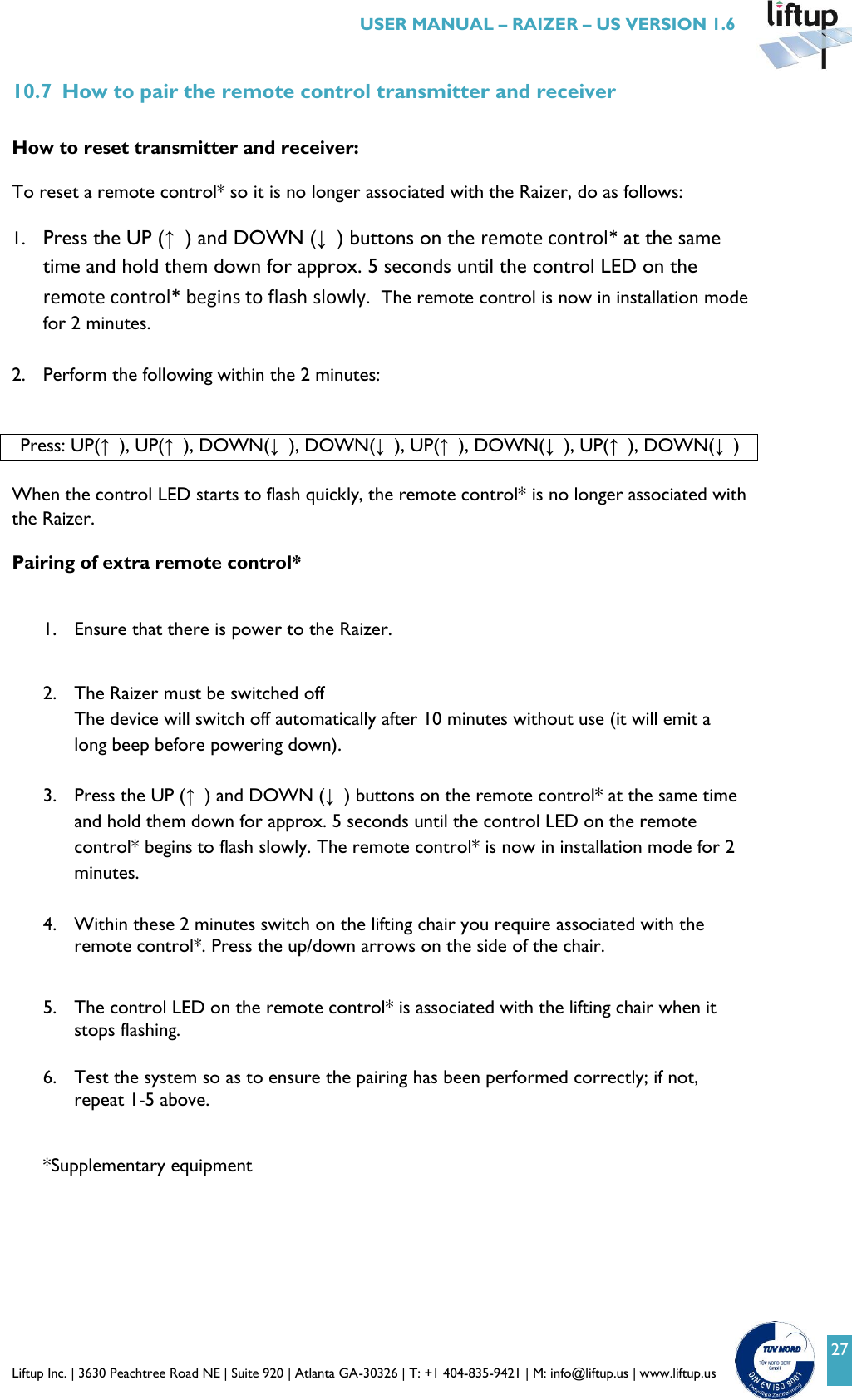  Liftup Inc. | 3630 Peachtree Road NE | Suite 920 | Atlanta GA-30326 | T: +1 404-835-9421 | M: info@liftup.us | www.liftup.us   USER MANUAL &ndash; RAIZER &ndash; US VERSION 1.6 27 10.7 How to pair the remote control transmitter and receiver  How to reset transmitter and receiver:  To reset a remote control* so it is no longer associated with the Raizer, do as follows:  1. Press the UP (&uarr;) and DOWN (&darr;) buttons on the remote control* at the same time and hold them down for approx. 5 seconds until the control LED on the remote control* begins to flash slowly.  The remote control is now in installation mode for 2 minutes.  2. Perform the following within the 2 minutes:  Press: UP(&uarr;), UP(&uarr;), DOWN(&darr;), DOWN(&darr;), UP(&uarr;), DOWN(&darr;), UP(&uarr;), DOWN(&darr;)  When the control LED starts to flash quickly, the remote control* is no longer associated with the Raizer.  Pairing of extra remote control*   1. Ensure that there is power to the Raizer.   2. The Raizer must be switched off  The device will switch off automatically after 10 minutes without use (it will emit a long beep before powering down).  3. Press the UP (&uarr;) and DOWN (&darr;) buttons on the remote control* at the same time and hold them down for approx. 5 seconds until the control LED on the remote control* begins to flash slowly. The remote control* is now in installation mode for 2 minutes.  4. Within these 2 minutes switch on the lifting chair you require associated with the remote control*. Press the up/down arrows on the side of the chair.  5. The control LED on the remote control* is associated with the lifting chair when it stops flashing.  6. Test the system so as to ensure the pairing has been performed correctly; if not, repeat 1-5 above.  *Supplementary equipment      